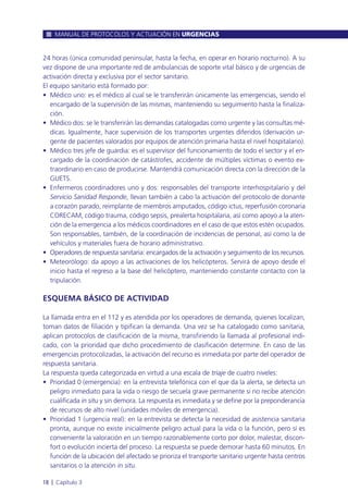 24 horas (única comunidad peninsular, hasta la fecha, en operar en horario nocturno). A su
vez dispone de una importante red de ambulancias de soporte vital básico y de urgencias de
activación directa y exclusiva por el sector sanitario.
El equipo sanitario está formado por:
• Médico uno: es el médico al cual se le transferirán únicamente las emergencias, siendo el
encargado de la supervisión de las mismas, manteniendo su seguimiento hasta la finaliza-
ción.
• Médico dos: se le transferirán las demandas catalogadas como urgente y las consultas mé-
dicas. Igualmente, hace supervisión de los transportes urgentes diferidos (derivación ur-
gente de pacientes valorados por equipos de atención primaria hasta el nivel hospitalario).
• Médico tres jefe de guardia: es el supervisor del funcionamiento de todo el sector y el en-
cargado de la coordinación de catástrofes, accidente de múltiples víctimas o evento ex-
traordinario en caso de producirse. Mantendrá comunicación directa con la dirección de la
GUETS.
• Enfermeros coordinadores uno y dos: responsables del transporte interhospitalario y del
Servicio Sanidad Responde, llevan también a cabo la activación del protocolo de donante
a corazón parado, reimplante de miembros amputados, código ictus, reperfusión coronaria
CORECAM, código trauma, código sepsis, prealerta hospitalaria, así como apoyo a la aten-
ción de la emergencia a los médicos coordinadores en el caso de que estos estén ocupados.
Son responsables, también, de la coordinación de incidencias de personal, así como la de
vehículos y materiales fuera de horario administrativo.
• Operadores de respuesta sanitaria: encargados de la activación y seguimiento de los recursos.
• Meteorólogo: da apoyo a las activaciones de los helicópteros. Servirá de apoyo desde el
inicio hasta el regreso a la base del helicóptero, manteniendo constante contacto con la
tripulación.
ESQUEMA BÁSICO DE ACTIVIDAD
La llamada entra en el 112 y es atendida por los operadores de demanda, quienes localizan,
toman datos de filiación y tipifican la demanda. Una vez se ha catalogado como sanitaria,
aplican protocolos de clasificación de la misma, transfiriendo la llamada al profesional indi-
cado, con la prioridad que dicho procedimiento de clasificación determine. En caso de las
emergencias protocolizadas, la activación del recurso es inmediata por parte del operador de
respuesta sanitaria.
La respuesta queda categorizada en virtud a una escala de triaje de cuatro niveles:
• Prioridad 0 (emergencia): en la entrevista telefónica con el que da la alerta, se detecta un
peligro inmediato para la vida o riesgo de secuela grave permanente si no recibe atención
cualificada in situ y sin demora. La respuesta es inmediata y se define por la preponderancia
de recursos de alto nivel (unidades móviles de emergencia).
• Prioridad 1 (urgencia real): en la entrevista se detecta la necesidad de asistencia sanitaria
pronta, aunque no existe inicialmente peligro actual para la vida o la función, pero sí es
conveniente la valoración en un tiempo razonablemente corto por dolor, malestar, discon-
fort o evolución incierta del proceso. La respuesta se puede demorar hasta 60 minutos. En
función de la ubicación del afectado se prioriza el transporte sanitario urgente hasta centros
sanitarios o la atención in situ.
MANUAL DE PROTOCOLOS Y ACTUACIÓN EN URGENCIAS
18 l Capítulo 3
 