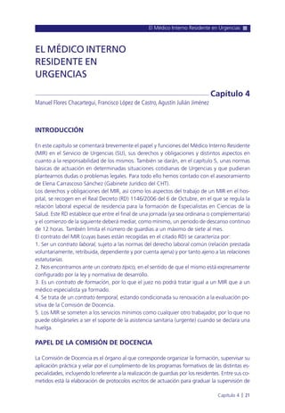 El Médico Interno Residente en Urgencias
Capítulo 4 l 21
INTRODUCCIÓN
En este capítulo se comentará brevemente el papel y funciones del Médico Interno Residente
(MIR) en el Servicio de Urgencias (SU), sus derechos y obligaciones y distintos aspectos en
cuanto a la responsabilidad de los mismos. También se darán, en el capítulo 5, unas normas
básicas de actuación en determinadas situaciones cotidianas de Urgencias y que pudieran
plantearnos dudas o problemas legales. Para todo ello hemos contado con el asesoramiento
de Elena Carrascoso Sánchez (Gabinete Jurídico del CHT).
Los derechos y obligaciones del MIR, así como los aspectos del trabajo de un MIR en el hos-
pital, se recogen en el Real Decreto (RD) 1146/2006 del 6 de Octubre, en el que se regula la
relación laboral especial de residencia para la formación de Especialistas en Ciencias de la
Salud. Este RD establece que entre el final de una jornada (ya sea ordinaria o complementaria)
y el comienzo de la siguiente deberá mediar, como mínimo, un periodo de descanso continuo
de 12 horas. También limita el número de guardias a un máximo de siete al mes.
El contrato del MIR (cuyas bases están recogidas en el citado RD) se caracteriza por:
1. Ser un contrato laboral, sujeto a las normas del derecho laboral común (relación prestada
voluntariamente, retribuida, dependiente y por cuenta ajena) y por tanto ajeno a las relaciones
estatutarias.
2. Nos encontramos ante un contrato típico, en el sentido de que el mismo está expresamente
configurado por la ley y normativa de desarrollo.
3. Es un contrato de formación, por lo que el juez no podrá tratar igual a un MIR que a un
médico especialista ya formado.
4. Se trata de un contrato temporal, estando condicionada su renovación a la evaluación po-
sitiva de la Comisión de Docencia.
5. Los MIR se someten a los servicios mínimos como cualquier otro trabajador, por lo que no
puede obligárseles a ser el soporte de la asistencia sanitaria (urgente) cuando se declara una
huelga.
PAPEL DE LA COMISIÓN DE DOCENCIA
La Comisión de Docencia es el órgano al que corresponde organizar la formación, supervisar su
aplicación práctica y velar por el cumplimiento de los programas formativos de las distintas es-
pecialidades, incluyendo lo referente a la realización de guardias por los residentes. Entre sus co-
metidos está la elaboración de protocolos escritos de actuación para graduar la supervisión de
EL MÉDICO INTERNO
RESIDENTE EN
URGENCIAS
Manuel Flores Chacartegui, Francisco López de Castro,Agustín Julián Jiménez
Capítulo 4
 
