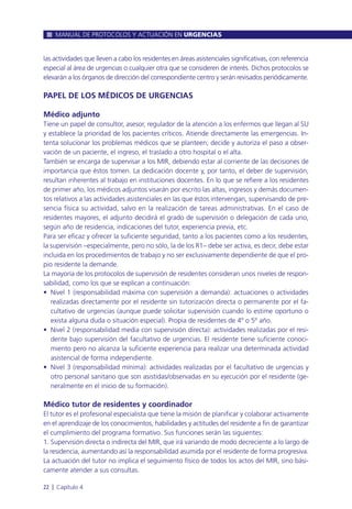 las actividades que lleven a cabo los residentes en áreas asistenciales significativas, con referencia
especial al área de urgencias o cualquier otra que se consideren de interés. Dichos protocolos se
elevarán a los órganos de dirección del correspondiente centro y serán revisados periódicamente.
PAPEL DE LOS MÉDICOS DE URGENCIAS
Médico adjunto
Tiene un papel de consultor, asesor, regulador de la atención a los enfermos que llegan al SU
y establece la prioridad de los pacientes críticos. Atiende directamente las emergencias. In-
tenta solucionar los problemas médicos que se planteen; decide y autoriza el paso a obser-
vación de un paciente, el ingreso, el traslado a otro hospital o el alta.
También se encarga de supervisar a los MIR, debiendo estar al corriente de las decisiones de
importancia que éstos tomen. La dedicación docente y, por tanto, el deber de supervisión,
resultan inherentes al trabajo en instituciones docentes. En lo que se refiere a los residentes
de primer año, los médicos adjuntos visarán por escrito las altas, ingresos y demás documen-
tos relativos a las actividades asistenciales en las que éstos intervengan, supervisando de pre-
sencia física su actividad, salvo en la realización de tareas administrativas. En el caso de
residentes mayores, el adjunto decidirá el grado de supervisión o delegación de cada uno,
según año de residencia, indicaciones del tutor, experiencia previa, etc.
Para ser eficaz y ofrecer la suficiente seguridad, tanto a los pacientes como a los residentes,
la supervisión –especialmente, pero no sólo, la de los R1– debe ser activa, es decir, debe estar
incluida en los procedimientos de trabajo y no ser exclusivamente dependiente de que el pro-
pio residente la demande.
La mayoría de los protocolos de supervisión de residentes consideran unos niveles de respon-
sabilidad, como los que se explican a continuación:
• Nivel 1 (responsabilidad máxima con supervisión a demanda): actuaciones o actividades
realizadas directamente por el residente sin tutorización directa o permanente por el fa-
cultativo de urgencias (aunque puede solicitar supervisión cuando lo estime oportuno o
exista alguna duda o situación especial). Propia de residentes de 4º o 5º año.
• Nivel 2 (responsabilidad media con supervisión directa): actividades realizadas por el resi-
dente bajo supervisión del facultativo de urgencias. El residente tiene suficiente conoci-
miento pero no alcanza la suficiente experiencia para realizar una determinada actividad
asistencial de forma independiente.
• Nivel 3 (responsabilidad mínima): actividades realizadas por el facultativo de urgencias y
otro personal sanitario que son asistidas/observadas en su ejecución por el residente (ge-
neralmente en el inicio de su formación).
Médico tutor de residentes y coordinador
El tutor es el profesional especialista que tiene la misión de planificar y colaborar activamente
en el aprendizaje de los conocimientos, habilidades y actitudes del residente a fin de garantizar
el cumplimiento del programa formativo. Sus funciones serán las siguientes:
1. Supervisión directa o indirecta del MIR, que irá variando de modo decreciente a lo largo de
la residencia, aumentando así la responsabilidad asumida por el residente de forma progresiva.
La actuación del tutor no implica el seguimiento físico de todos los actos del MIR, sino bási-
camente atender a sus consultas.
MANUAL DE PROTOCOLOS Y ACTUACIÓN EN URGENCIAS
22 l Capítulo 4
 