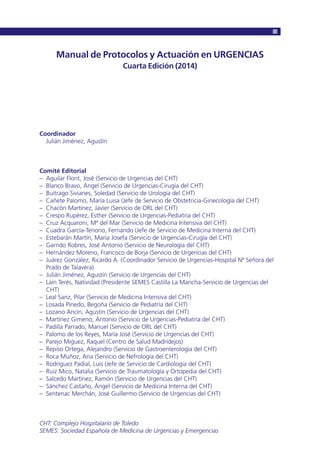Manual de Protocolos y Actuación en URGENCIAS
Cuarta Edición (2014)
Coordinador
Julián Jiménez, Agustín
Comité Editorial
– Aguilar Florit, José (Servicio de Urgencias del CHT)
– Blanco Bravo, Ángel (Servicio de Urgencias-Cirugía del CHT)
– Buitrago Sivianes, Soledad (Servicio de Urología del CHT)
– Cañete Palomo, María Luisa (Jefe de Servicio de Obstetricia-Ginecología del CHT)
– Chacón Martínez, Javier (Servicio de ORL del CHT)
– Crespo Rupérez, Esther (Servicio de Urgencias-Pediatría del CHT)
– Cruz Acquaroni, Mª del Mar (Servicio de Medicina Intensiva del CHT)
– Cuadra García-Tenorio, Fernando (Jefe de Servicio de Medicina Interna del CHT)
– Estebarán Martín, María Josefa (Servicio de Urgencias-Cirugía del CHT)
– Garrido Robres, José Antonio (Servicio de Neurología del CHT)
– Hernández Moreno, Francisco de Borja (Servicio de Urgencias del CHT)
– Juárez González, Ricardo A. (Coordinador Servicio de Urgencias-Hospital Nª Señora del
Prado de Talavera)
– Julián Jiménez, Agustín (Servicio de Urgencias del CHT)
– Laín Terés, Natividad (Presidente SEMES Castilla La Mancha-Servicio de Urgencias del
CHT)
– Leal Sanz, Pilar (Servicio de Medicina Intensiva del CHT)
– Losada Pinedo, Begoña (Servicio de Pediatría del CHT)
– Lozano Ancín, Agustín (Servicio de Urgencias del CHT)
– Martínez Gimeno, Antonio (Servicio de Urgencias-Pediatría del CHT)
– Padilla Parrado, Manuel (Servicio de ORL del CHT)
– Palomo de los Reyes, María José (Servicio de Urgencias del CHT)
– Parejo Miguez, Raquel (Centro de Salud Madridejos)
– Repiso Ortega, Alejandro (Servicio de Gastroenterología del CHT)
– Roca Muñoz, Ana (Servicio de Nefrología del CHT)
– Rodríguez Padial, Luis (Jefe de Servicio de Cardiología del CHT)
– Ruiz Mico, Natalia (Servicio de Traumatología y Ortopedia del CHT)
– Salcedo Martínez, Ramón (Servicio de Urgencias del CHT)
– Sánchez Castaño, Ángel (Servicio de Medicina Interna del CHT)
– Sentenac Merchán, José Guillermo (Servicio de Urgencias del CHT)
CHT: Complejo Hospitalario de Toledo
SEMES: Sociedad Española de Medicina de Urgencias y Emergencias
 