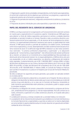 2. Organización y gestión de las actividades correspondientes a la formación para especialistas,
el control del cumplimiento de los objetivos que conforman sus programas y supervisión de
la aplicación práctica de la formación y programación anual.
3. Organizar los periodos de rotaciones, integrando correctamente la asistencia y la docencia
en el SU.
4. Propuestas de planes individuales para cada especialista y supervisión de los mismos.
PAPEL DEL RESIDENTE EN EL SERVICIO DE URGENCIAS
El MIR es una figura esencial en la organización y el funcionamiento de la atención sanitaria
en nuestro país y especialmente en la asistencia urgente. Entendemos por MIR aquel que,
para obtener su título de médico especialista, permanece en centros y unidades docentes
acreditados un periodo limitado en el tiempo, llevando a cabo una práctica docente y pro-
fesional asistencial de forma supervisada, a fin de alcanzar de forma progresiva los conoci-
mientos y la responsabilidad profesional necesarias para ejercer la especialidad de modo
eficiente. El MIR ejerce durante su periodo de residencia una doble función, formándose
como futuro especialista y, a la vez, desempeñando una labor asistencial esencial para el sis-
tema nacional de salud. En la definición legal del MIR se destacan sus dos notas caracterís-
ticas esenciales: “la práctica profesional programada y supervisada” y la adquisición
progresiva de “conocimientos y responsabilidad”. Este reforzamiento del carácter profesional
de su relación, se traduce en un incremento de su responsabilidad que lleva acarreada una
disminución de la intervención tutorial. Así, la responsabilidad de un MIR de último año será
casi equiparable a la de un médico especialista. Los derechos y obligaciones del residente
están regulados, fundamentalmente, por el RD 1146/2006 (BOE 7 octubre 2006), la Orden
del Ministerio de Relaciones con las Cortes y Secretaría del Gobierno de 27 de Junio de 1989
(BOE 29-Junio-89), la Orden del Ministerio de la Presidencia de 22 de Julio de 1995 (BOE
30-Junio-95), el RD 183/2008 (BOE 21 Febrero 2008), el Contrato de Trabajo en Prácticas
que suscribe al incorporarse a su plaza en el hospital y por la Guía de Formación Médica Es-
pecializada.
De ellos se deducen los siguientes principios generales, que pueden ser aplicados también
en el ámbito del SU:
• La doble vertiente docente y laboral de su vinculación con el hospital. De ésta se deriva la
obligación de desarrollar las labores asistenciales que le sean encomendadas por el jefe del
servicio al que esté adscrito y, en su caso, por la Comisión de Docencia, conociendo en
todo momento qué profesionales están presentes y consultarles y pedir su apoyo cuando
lo considere necesario.
• El derecho y la obligación de conocer y desarrollar correctamente su programa de forma-
ción, ampliando de forma progresiva su nivel de responsabilidad. Para ello contará con la
tutela, orientación y supervisión en su labor asistencial y docente, en el grado adecuado a
cada situación.
• La dedicación exclusiva y a tiempo completo de su actividad médica a la institución.
• La aceptación de los mecanismos de evaluación que establezca la Comisión de Docencia y
la Comisión Nacional de su especialidad y a que ésta se realice con la máxima objetividad,
así como también la oportunidad de evaluar la función docente con garantía de confiden-
cialidad de dicha información.
El Médico Interno Residente en Urgencias
Capítulo 4 l 23
 