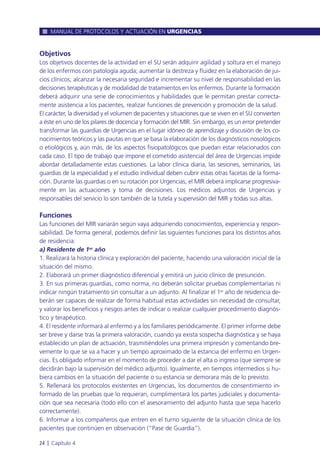 Objetivos
Los objetivos docentes de la actividad en el SU serán adquirir agilidad y soltura en el manejo
de los enfermos con patología aguda; aumentar la destreza y fluidez en la elaboración de jui-
cios clínicos; alcanzar la necesaria seguridad e incrementar su nivel de responsabilidad en las
decisiones terapéuticas y de modalidad de tratamientos en los enfermos. Durante la formación
deberá adquirir una serie de conocimientos y habilidades que le permitan prestar correcta-
mente asistencia a los pacientes, realizar funciones de prevención y promoción de la salud.
El carácter, la diversidad y el volumen de pacientes y situaciones que se viven en el SU convierten
a éste en uno de los pilares de docencia y formación del MIR. Sin embargo, es un error pretender
transformar las guardias de Urgencias en el lugar idóneo de aprendizaje y discusión de los co-
nocimientos teóricos y las pautas en que se basa la elaboración de los diagnósticos nosológicos
o etiológicos y, aún más, de los aspectos fisiopatológicos que puedan estar relacionados con
cada caso. El tipo de trabajo que impone el cometido asistencial del área de Urgencias impide
abordar detalladamente estas cuestiones. La labor clínica diaria, las sesiones, seminarios, las
guardias de la especialidad y el estudio individual deben cubrir estas otras facetas de la forma-
ción. Durante las guardias o en su rotación por Urgencias, el MIR deberá implicarse progresiva-
mente en las actuaciones y toma de decisiones. Los médicos adjuntos de Urgencias y
responsables del servicio lo son también de la tutela y supervisión del MIR y todas sus altas.
Funciones
Las funciones del MIR variarán según vaya adquiriendo conocimientos, experiencia y respon-
sabilidad. De forma general, podemos definir las siguientes funciones para los distintos años
de residencia:
a) Residente de 1er año
1. Realizará la historia clínica y exploración del paciente, haciendo una valoración inicial de la
situación del mismo.
2. Elaborará un primer diagnóstico diferencial y emitirá un juicio clínico de presunción.
3. En sus primeras guardias, como norma, no deberán solicitar pruebas complementarias ni
indicar ningún tratamiento sin consultar a un adjunto. Al finalizar el 1er año de residencia de-
berán ser capaces de realizar de forma habitual estas actividades sin necesidad de consultar,
y valorar los beneficios y riesgos antes de indicar o realizar cualquier procedimiento diagnós-
tico y terapéutico.
4. El residente informará al enfermo y a los familiares periódicamente. El primer informe debe
ser breve y darse tras la primera valoración, cuando ya exista sospecha diagnóstica y se haya
establecido un plan de actuación, trasmitiéndoles una primera impresión y comentando bre-
vemente lo que se va a hacer y un tiempo aproximado de la estancia del enfermo en Urgen-
cias. Es obligado informar en el momento de proceder a dar el alta o ingreso (que siempre se
decidirán bajo la supervisión del médico adjunto). Igualmente, en tiempos intermedios si hu-
biera cambios en la situación del paciente o su estancia se demorara más de lo previsto.
5. Rellenará los protocolos existentes en Urgencias, los documentos de consentimiento in-
formado de las pruebas que lo requieran, cumplimentará los partes judiciales y documenta-
ción que sea necesaria (todo ello con el asesoramiento del adjunto hasta que sepa hacerlo
correctamente).
6. Informar a los compañeros que entren en el turno siguiente de la situación clínica de los
pacientes que continúen en observación (“Pase de Guardia”).
MANUAL DE PROTOCOLOS Y ACTUACIÓN EN URGENCIAS
24 l Capítulo 4
 