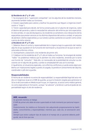 b) Residente de 2º y 3er año
1. Se encargarán de la “supervisión compartida” con los adjuntos de los residentes menores,
asumiendo también todas sus funciones.
2. Estarán capacitados para valorar y clasificar los pacientes que lleguen a Urgencias (clasifi-
cación o “triaje”).
3. Tienen capacidad para decidir, de forma consensuada con el adjunto de Urgencias, sobre
el destino del paciente y sobre la necesidad de valoración del enfermo por otro especialista.
En este sentido, en caso de discrepancia, los residentes se someterán a las indicaciones de los
especialistas que presten servicios en los distintos dispositivos del centro o unidad, sin perjuicio
de plantear a dichos especialistas y a sus tutores cuántas cuestiones se susciten como conse-
cuencia de dicha relación.
c) Residente de 4º y 5º año
1. Deberían llevar el control y responsabilidad de la Urgencia bajo la supervisión del médico
adjunto al que ayudarán en las funciones de reanimación y situaciones en las que se vean in-
volucrados enfermos críticos.
2. Acompañarán y asesorarán a los residentes de primer año.
3. Colaborar con los residentes de 2º y 3er año en todas sus funciones. Se encargará de resolver
“todos” los problemas médicos que le planteen los otros residentes, teniendo por lo tanto
una función de “consultor”. Todo ello, sin menoscabo de la posibilidad de consultar sus de-
cisiones con el adjunto de guardia, cuando la complejidad del caso así lo aconseje.
4. Igualmente, en situaciones especiales, con enfermos conflictivos y cuando exista algún pro-
blema con implicaciones legales o partes al Juzgado, lo pondrá en conocimiento del adjunto,
coordinador o jefe de la guardia.
Responsabilidades
El hecho de ser residente no exime de responsabilidad. La responsabilidad legal del acto mé-
dico en Urgencias recae en el MIR de guardia, ya que la titulación exigida para pertenecer al
SU es la de Licenciado en Medicina por lo que, en Urgencias, se actúa como médico general,
no como especialista en formación, aunque “se valorará” y tendrá en cuenta el grado de res-
ponsabilidad según el año de residencia.
MIR, recuerda:
Se aprende mientras se trabaja.
El MIR de primer año debe de estar supervisado en todo momento por personal respon-
sable.
Posteriormente, los médicos en formación irán adquiriendo progresivamente las habili-
dades, conocimientos y responsabilidad, mientras que, cada vez, la tutorización será
menor.
Siempre que exista cualquier tipo de duda en el manejo de un paciente deberás pedir
ayuda, sea la hora que sea.
El Médico Interno Residente en Urgencias
Capítulo 4 l 25
 
