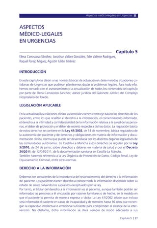 Aspectos médico-legales en Urgencias
Capítulo 5 l 27
INTRODUCCIÓN
En este capítulo se darán unas normas básicas de actuación en determinadas situaciones co-
tidianas de Urgencias que pudieran plantearnos dudas o problemas legales. Para todo ello,
hemos contado con el asesoramiento y la actualización de todos los contenidos del capítulo
por parte de Elena Carrascoso Sánchez, asesor jurídico del Gabinete Jurídico del Complejo
Hospitalario de Toledo.
LEGISLACIÓN APLICABLE
En la actualidad las relaciones clínico-asistenciales tienen como eje básico los derechos de los
pacientes, entre los que resaltan el derecho a la información, el consentimiento informado,
el derecho a la intimidad y confidencialidad de la información relativa a la salud de las perso-
nas, el deber de protección y el deber de secreto respecto a dichos datos. La regulación básica
de estos derechos se contiene en la Ley 41/2002, de 14 de noviembre, básica reguladora de
la autonomía del paciente y de derechos y obligaciones en materia de información y docu-
mentación clínica, norma que puede ser desarrollada por los distintos órganos legislativos de
las comunidades autónomas. En Castilla-La Mancha estos derechos se regulan por la Ley
5/2010, de 24 de junio, sobre derechos y deberes en materia de salud y por el Decreto
24/2011, de 12/04/2011, de la documentación sanitaria en Castilla-La Mancha.
También haremos referencia a la Ley Orgánica de Protección de Datos, Código Penal, Ley de
Enjuiciamiento Criminal, entre otras normas.
DERECHO A LA INFORMACIÓN
Debemos ser conscientes de la importancia del reconocimiento del derecho a la información
del paciente. Los pacientes tienen derecho a conocer toda la información disponible sobre su
estado de salud, salvando los supuestos exceptuados por la Ley.
Por tanto, el titular del derecho a la información es el paciente, aunque también podrán ser
informadas las personas a él vinculadas por razones familiares o de hecho, en la medida en
que el paciente lo permita de manera expresa o tácita. La Ley 41/2002 añade que incluso
será informado el paciente en casos de incapacidad y de menores hasta 16 años que no ten-
gan la capacidad intelectual o emocional suficiente para comprender el alcance de la inter-
vención. No obstante, dicha información se dará siempre de modo adecuado a sus
ASPECTOS
MÉDICO-LEGALES
EN URGENCIAS
Elena Carrascoso Sánchez, Jonathan Valdez González, Eder Valente Rodríguez,
Raquel Parejo Miguez,Agustín Julián Jiménez
Capítulo 5
 