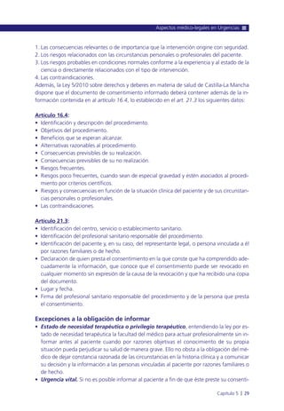 1. Las consecuencias relevantes o de importancia que la intervención origine con seguridad.
2. Los riesgos relacionados con las circunstancias personales o profesionales del paciente.
3. Los riesgos probables en condiciones normales conforme a la experiencia y al estado de la
ciencia o directamente relacionados con el tipo de intervención.
4. Las contraindicaciones.
Además, la Ley 5/2010 sobre derechos y deberes en materia de salud de Castilla-La Mancha
dispone que el documento de consentimiento informado deberá contener además de la in-
formación contenida en al artículo 16.4, lo establecido en el art. 21.3 los siguientes datos:
Artículo 16.4:
• Identificación y descripción del procedimiento.
• Objetivos del procedimiento.
• Beneficios que se esperan alcanzar.
• Alternativas razonables al procedimiento.
• Consecuencias previsibles de su realización.
• Consecuencias previsibles de su no realización.
• Riesgos frecuentes.
• Riesgos poco frecuentes, cuando sean de especial gravedad y estén asociados al procedi-
miento por criterios científicos.
• Riesgos y consecuencias en función de la situación clínica del paciente y de sus circunstan-
cias personales o profesionales.
• Las contraindicaciones.
Artículo 21.3:
• Identificación del centro, servicio o establecimiento sanitario.
• Identificación del profesional sanitario responsable del procedimiento.
• Identificación del paciente y, en su caso, del representante legal, o persona vinculada a él
por razones familiares o de hecho.
• Declaración de quien presta el consentimiento en la que conste que ha comprendido ade-
cuadamente la información, que conoce que el consentimiento puede ser revocado en
cualquier momento sin expresión de la causa de la revocación y que ha recibido una copia
del documento.
• Lugar y fecha.
• Firma del profesional sanitario responsable del procedimiento y de la persona que presta
el consentimiento.
Excepciones a la obligación de informar
• Estado de necesidad terapéutica o privilegio terapéutico, entendiendo la ley por es-
tado de necesidad terapéutica la facultad del médico para actuar profesionalmente sin in-
formar antes al paciente cuando por razones objetivas el conocimiento de su propia
situación pueda perjudicar su salud de manera grave. Ello no obsta a la obligación del mé-
dico de dejar constancia razonada de las circunstancias en la historia clínica y a comunicar
su decisión y la información a las personas vinculadas al paciente por razones familiares o
de hecho.
• Urgencia vital. Si no es posible informar al paciente a fin de que éste preste su consenti-
Aspectos médico-legales en Urgencias
Capítulo 5 l 29
 