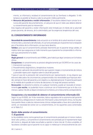 miento, se informará y recabará el consentimiento de sus familiares o allegados. Si ello
tampoco es posible se llevará a cabo la actuación médica pertinente.
• Renuncia del paciente a recibir información. El facultativo deberá hacer constar la re-
nuncia del paciente documentalmente, sin perjuicio de que en todo caso deberá obtener
su consentimiento para la intervención.
Esta negativa del paciente a recibir información está limitada por el interés de la salud del
propio paciente, de terceros, de la colectividad y por las exigencias terapéuticas del caso.
EL CONSENTIMIENTO INFORMADO
Necesidad de consentimiento: toda actuación en el ámbito de la salud necesita el consen-
timiento libre y voluntario del afectado, el cual será prestado por el paciente tras la recepción
por el facultativo de la información a la que tiene derecho.
Validez: para que el consentimiento prestado libremente por el paciente tenga validez, el
médico tiene que asegurarse en todo momento que el paciente ha comprendido la informa-
ción que previamente le ha dado.
Forma:
Regla general: el consentimiento será VERBAL, pero habrá que dejar constancia en la historia
clínica.
Excepciones: el consentimiento se prestará obligatoriamente por ESCRITO en los casos de:
1. Intervención quirúrgica.
2. Procedimientos diagnósticos y terapéuticos invasores.
3. En general, aplicación de procedimientos que suponen riesgos o inconvenientes de notoria
y previsible repercusión negativa sobre la salud del paciente.
Y para el caso de la prestación del consentimiento por representación, la Ley dispone que
ésta será adecuada a las circunstancias y proporcionada a las necesidades que haya que aten-
der, siempre en favor del paciente y con respeto a su dignidad personal. El paciente participará
en la medida de lo posible en la toma de decisiones a lo largo del proceso sanitario.
Revocación: no obstante lo anterior, en cualquier momento, puede ser revocado el consen-
timiento por escrito, no pudiendo iniciar o continuar con el tratamiento que se le iba a co-
menzar a aplicar. De ello se dejará constancia en la historia y en el documento correspondiente.
Excepciones a la necesidad de obtener el consentimiento informado (CI)
Según la Ley 41/2002, de 14 de noviembre, básica reguladora de la autonomía del paciente
y de derechos y obligaciones en materia de información y documentación clínica, los faculta-
tivos podrán llevar a cabo las intervenciones clínicas indispensables a favor de la salud del pa-
ciente, sin necesidad de contar con su consentimiento, en los siguientes casos comentados
en la Tabla 5.2.
Quién debe prestar el consentimiento
1. El paciente
La ley establece como norma general que el consentimiento prestado por el menor maduro
tiene valor jurídico, y únicamente el consentimiento será prestado por el representante legal
del mismo si, después de haber escuchado su opinión si tiene más de 12 años cumplidos, el
facultativo considera que el paciente no es capaz ni intelectual ni emocionalmente de com-
MANUAL DE PROTOCOLOS Y ACTUACIÓN EN URGENCIAS
30 l Capítulo 5
 