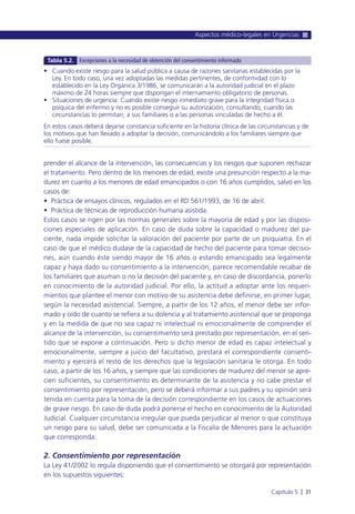 prender el alcance de la intervención, las consecuencias y los riesgos que suponen rechazar
el tratamiento. Pero dentro de los menores de edad, existe una presunción respecto a la ma-
durez en cuanto a los menores de edad emancipados o con 16 años cumplidos, salvo en los
casos de:
• Práctica de ensayos clínicos, regulados en el RD 561/1993, de 16 de abril.
• Práctica de técnicas de reproducción humana asistida.
Estos casos se rigen por las normas generales sobre la mayoría de edad y por las disposi-
ciones especiales de aplicación. En caso de duda sobre la capacidad o madurez del pa-
ciente, nada impide solicitar la valoración del paciente por parte de un psiquiatra. En el
caso de que el médico dudase de la capacidad de hecho del paciente para tomar decisio-
nes, aún cuando éste siendo mayor de 16 años o estando emancipado sea legalmente
capaz y haya dado su consentimiento a la intervención, parece recomendable recabar de
los familiares que asuman o no la decisión del paciente y, en caso de discordancia, ponerlo
en conocimiento de la autoridad judicial. Por ello, la actitud a adoptar ante los requeri-
mientos que plantee el menor con motivo de su asistencia debe definirse, en primer lugar,
según la necesidad asistencial. Siempre, a partir de los 12 años, el menor debe ser infor-
mado y oído de cuanto se refiera a su dolencia y al tratamiento asistencial que se proponga
y en la medida de que no sea capaz ni intelectual ni emocionalmente de comprender el
alcance de la intervención, su consentimiento será prestado por representación, en el sen-
tido que se expone a continuación. Pero si dicho menor de edad es capaz intelectual y
emocionalmente, siempre a juicio del facultativo, prestará el correspondiente consenti-
miento y ejercerá el resto de los derechos que la legislación sanitaria le otorga. En todo
caso, a partir de los 16 años, y siempre que las condiciones de madurez del menor se apre-
cien suficientes, su consentimiento es determinante de la asistencia y no cabe prestar el
consentimiento por representación, pero se deberá informar a sus padres y su opinión será
tenida en cuenta para la toma de la decisión correspondiente en los casos de actuaciones
de grave riesgo. En caso de duda podrá ponerse el hecho en conocimiento de la Autoridad
Judicial. Cualquier circunstancia irregular que pueda perjudicar al menor o que constituya
un riesgo para su salud, debe ser comunicada a la Fiscalía de Menores para la actuación
que corresponda.
2. Consentimiento por representación
La Ley 41/2002 lo regula disponiendo que el consentimiento se otorgará por representación
en los supuestos siguientes:
Aspectos médico-legales en Urgencias
Capítulo 5 l 31
• Cuando existe riesgo para la salud pública a causa de razones sanitarias establecidas por la
Ley. En todo caso, una vez adoptadas las medidas pertinentes, de conformidad con lo
establecido en la Ley Orgánica 3/1986, se comunicarán a la autoridad judicial en el plazo
máximo de 24 horas siempre que dispongan el internamiento obligatorio de personas.
• Situaciones de urgencia: Cuando existe riesgo inmediato grave para la integridad física o
psíquica del enfermo y no es posible conseguir su autorización, consultando, cuando las
circunstancias lo permitan, a sus familiares o a las personas vinculadas de hecho a él.
En estos casos deberá dejarse constancia suficiente en la historia clínica de las circunstancias y de
los motivos que han llevado a adoptar la decisión, comunicándolo a los familiares siempre que
ello fuese posible.
Tabla 5.2. Excepciones a la necesidad de obtención del consentimiento informado
 