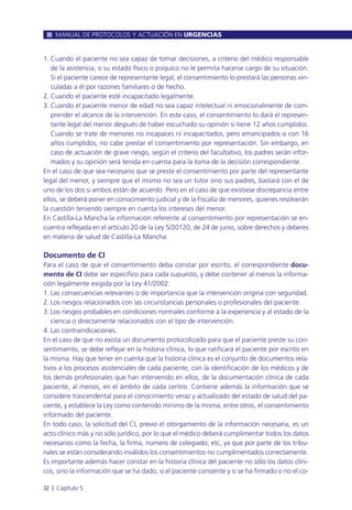 1. Cuando el paciente no sea capaz de tomar decisiones, a criterio del médico responsable
de la asistencia, o su estado físico o psíquico no le permita hacerse cargo de su situación.
Si el paciente carece de representante legal, el consentimiento lo prestará las personas vin-
culadas a él por razones familiares o de hecho.
2. Cuando el paciente esté incapacitado legalmente.
3. Cuando el paciente menor de edad no sea capaz intelectual ni emocionalmente de com-
prender el alcance de la intervención. En este caso, el consentimiento lo dará el represen-
tante legal del menor después de haber escuchado su opinión si tiene 12 años cumplidos.
Cuando se trate de menores no incapaces ni incapacitados, pero emancipados o con 16
años cumplidos, no cabe prestar el consentimiento por representación. Sin embargo, en
caso de actuación de grave riesgo, según el criterio del facultativo, los padres serán infor-
mados y su opinión será tenida en cuenta para la toma de la decisión correspondiente.
En el caso de que sea necesario que se preste el consentimiento por parte del representante
legal del menor, y siempre que el mismo no sea un tutor sino sus padres, bastará con el de
uno de los dos si ambos están de acuerdo. Pero en el caso de que existiese discrepancia entre
ellos, se deberá poner en conocimiento judicial y de la Fiscalía de menores, quienes resolverán
la cuestión teniendo siempre en cuenta los intereses del menor.
En Castilla-La Mancha la información referente al consentimiento por representación se en-
cuentra reflejada en el artículo 20 de la Ley 5/20120, de 24 de junio, sobre derechos y deberes
en materia de salud de Castilla-La Mancha.
Documento de CI
Para el caso de que el consentimiento deba constar por escrito, el correspondiente docu-
mento de CI debe ser específico para cada supuesto, y debe contener al menos la informa-
ción legalmente exigida por la Ley 41/2002:
1. Las consecuencias relevantes o de importancia que la intervención origina con seguridad.
2. Los riesgos relacionados con las circunstancias personales o profesionales del paciente.
3. Los riesgos probables en condiciones normales conforme a la experiencia y al estado de la
ciencia o directamente relacionados con el tipo de intervención.
4. Las contraindicaciones.
En el caso de que no exista un documento protocolizado para que el paciente preste su con-
sentimiento, se debe reflejar en la historia clínica, lo que ratificará el paciente por escrito en
la misma. Hay que tener en cuenta que la historia clínica es el conjunto de documentos rela-
tivos a los procesos asistenciales de cada paciente, con la identificación de los médicos y de
los demás profesionales que han intervenido en ellos, de la documentación clínica de cada
paciente, al menos, en el ámbito de cada centro. Contiene además la información que se
considere trascendental para el conocimiento veraz y actualizado del estado de salud del pa-
ciente, y establece la Ley como contenido mínimo de la misma, entre otros, el consentimiento
informado del paciente.
En todo caso, la solicitud del CI, previo el otorgamiento de la información necesaria, es un
acto clínico más y no sólo jurídico, por lo que el médico deberá cumplimentar todos los datos
necesarios como la fecha, la firma, número de colegiado, etc, ya que por parte de los tribu-
nales se están considerando inválidos los consentimientos no cumplimentados correctamente.
Es importante además hacer constar en la historia clínica del paciente no sólo los datos clíni-
cos, sino la información que se ha dado, si el paciente consiente y si se ha firmado o no el co-
MANUAL DE PROTOCOLOS Y ACTUACIÓN EN URGENCIAS
32 l Capítulo 5
 