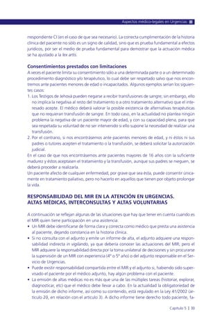 rrespondiente CI (en el caso de que sea necesario). La correcta cumplimentación de la historia
clínica del paciente no sólo es un signo de calidad, sino que es prueba fundamental a efectos
jurídicos, por ser el medio de prueba fundamental para demostrar que la actuación médica
se ha ajustado a la lex artis.
Consentimientos prestados con limitaciones
A veces el paciente limita su consentimiento sólo a una determinada parte o a un determinado
procedimiento diagnóstico y/o terapéutico, lo cual debe ser respetado salvo que nos encon-
tremos ante pacientes menores de edad o incapacitados. Algunos ejemplos serían los siguien-
tes casos:
1. Los Testigos de Jehová pueden negarse a recibir transfusiones de sangre; sin embargo, ello
no implica la negativa al resto del tratamiento o a otro tratamiento alternativo que el inte-
resado acepte. El médico deberá valorar la posible existencia de alternativas terapéuticas
que no requieran transfusión de sangre. En todo caso, en la actualidad no plantea ningún
problema la negativa de un paciente mayor de edad, y con su capacidad plena, para que
sea respetada su voluntad de no ser intervenido si ello supone la necesidad de realizar una
transfusión.
2. Por el contrario, si nos encontrásemos ante pacientes menores de edad, y ni éstos ni sus
padres o tutores acepten el tratamiento o la transfusión, se deberá solicitar la autorización
judicial.
En el caso de que nos encontrásemos ante pacientes mayores de 16 años con la suficiente
madurez y éstos aceptasen el tratamiento y la transfusión, aunque sus padres se nieguen, se
deberá proceder a realizarla.
Un paciente afecto de cualquier enfermedad, por grave que sea ésta, puede consentir única-
mente en tratamiento paliativo, pero no hacerlo en aquellos que tienen por objeto prolongar
la vida.
RESPONSABILIDAD DEL MIR EN LA ATENCIÓN EN URGENCIAS.
ALTAS MÉDICAS, INTERCONSULTAS Y ALTAS VOLUNTARIAS
A continuación se reflejan algunas de las situaciones que hay que tener en cuenta cuando es
el MIR quien tiene participación en una asistencia:
• Un MIR debe identificarse de forma clara y correcta como médico que presta una asistencia
al paciente, dejando constancia en la historia clínica.
• Si no consulta con el adjunto y emite un informe de alta, el adjunto adquiere una respon-
sabilidad indirecta in vigilando, ya que debería conocer las actuaciones del MIR; pero el
MIR adquiere la responsabilidad directa por la toma unilateral de decisiones y sin procurarse
la supervisión de un MIR con experiencia (4º o 5º año) o del adjunto responsable en el Ser-
vicio de Urgencias.
• Puede existir responsabilidad compartida entre el MIR y el adjunto si, habiendo sido super-
visado el paciente por el médico adjunto, hay algún problema con el paciente.
• La emisión de altas médicas no es más que una de las múltiples tareas (historiar, explorar,
diagnosticar, etc) que el médico debe llevar a cabo. En la actualidad la obligatoriedad de
la emisión de dicho informe, así como su contenido, está regulado en la Ley 41/2002 (ar-
tículo 20, en relación con el artículo 3). A dicho informe tiene derecho todo paciente, fa-
Aspectos médico-legales en Urgencias
Capítulo 5 l 33
 