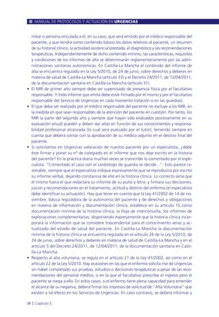 miliar o persona vinculada a él, en su caso, que será emitido por el médico responsable del
paciente, y que tendrá como contenido básico los datos relativos al paciente, un resumen
de su historial clínico, la actividad asistencial prestada, el diagnóstico y las recomendaciones
terapéuticas. Independientemente de dicho contenido mínimo, las características, requisitos
y condiciones de los informes de alta se determinarán reglamentariamente por las admi-
nistraciones sanitarias autonómicas. En Castilla-La Mancha el contenido del informe de
alta se encuentra regulado en la Ley 5/2010, de 24 de junio, sobre derechos y deberes en
materia de salud de Castilla-La Mancha (artículo 33) y el Decreto 24/2011, de 12/04/2011,
de la documentación sanitaria en Castilla-La Mancha (artículo 31).
• El MIR de primer año siempre debe ser supervisado de presencia física por el facultativo
responsable. Y todo informe que emita debe estar firmado por él mismo y por el facultativo
responsable del Servicio de Urgencias en cada momento (rotación o en las guardias).
• El que deba ser realizado por el médico responsable del paciente no excluye a los MIR, en
la medida en que sean responsables de la atención del paciente en cuestión. Por tanto, los
MIR (a partir del segundo año y siempre que hayan sido evaluados positivamente en su
evaluación anual) pueden y deben dar altas en función de sus conocimientos y responsa-
bilidad profesional alcanzada (lo cual será evaluado por el tutor), teniendo siempre en
cuenta que deberá contar con la aprobación de su médico adjunto en el destino final del
paciente.
• Si solicitamos en Urgencias valoración de nuestro paciente por un especialista, ¿debe
éste firmar y poner su nº de colegiado en el informe que nos deje escrito en la historia
del paciente? En la práctica diaria muchas veces se transcribe lo comentado por el espe-
cialista: “Comentado el caso con el cardiólogo de guardia se decide...”. Esto parece ra-
zonable, siempre que el especialista indique expresamente que se reproduzca por escrito
su informe verbal, dejando constancia de ello en la historia clínica. Lo correcto sería que
él mismo fuera el que redactara su informe de su puño y letra, y firmara sus decisiones,
juicios y recomendaciones en el tratamiento, actitud y destino del enfermo (el especialista
debe identificar su actuación). Hay que tener en cuenta que la Ley 41/2002 de 14 de no-
viembre, básica reguladora de la autonomía del paciente y de derechos y obligaciones
en materia de información y documentación clínica, establece en su artículo 15 como
documentación mínima de la historia clínica, la hoja de interconsulta, los informes de
exploraciones complementarias, disponiendo expresamente que la historia clínica incor-
porará la información que se considere trascendental para el conocimiento veraz y ac-
tualizado del estado de salud del paciente. En Castilla-La Mancha la documentación
mínima de la historia clínica se encuentra regulada en el artículo 26 de la Ley 5/2010, de
24 de junio, sobre derechos y deberes en materia de salud de Castilla-La Mancha y en el
artículo 5 del Decreto 24/2011, de 12/04/2011, de la documentación sanitaria en Casti-
lla-La Mancha.
• Respecto al alta voluntaria, se regula en el artículo 21 de la Ley 41/2002, así como en el
artículo 22 de la Ley 5/2010. Hay ocasiones en las que el enfermo solicita irse de Urgencias
sin haber completado sus pruebas, estudios o decisiones terapéuticas a pesar de las reco-
mendaciones del personal médico, o en la que el facultativo prescribe el ingreso pero el
paciente se niega a ello. En estos casos, si el enfermo tiene plena capacidad para entender
el alcance de su negativa, deberá firmar los impresos de solicitud de “Alta Voluntaria” que
existen a tal efecto en los Servicios de Urgencias. En caso contrario, se deberá informar y
MANUAL DE PROTOCOLOS Y ACTUACIÓN EN URGENCIAS
34 l Capítulo 5
 