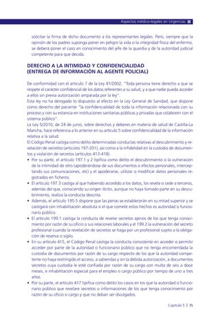 solicitar la firma de dicho documento a los representantes legales. Pero, siempre que la
opinión de los padres suponga poner en peligro la vida o la integridad física del enfermo,
se deberá poner el caso en conocimiento del jefe de la guardia y de la autoridad judicial
competente para que decida.
DERECHO A LA INTIMIDAD Y CONFIDENCIALIDAD
(ENTREGA DE INFORMACIÓN AL AGENTE POLICIAL)
De conformidad con el artículo 7 de la Ley 41/2002, “Toda persona tiene derecho a que se
respete el carácter confidencial de los datos referentes a su salud, y a que nadie pueda acceder
a ellos sin previa autorización amparada por la ley”.
Esta ley no ha derogado lo dispuesto al efecto en la Ley General de Sanidad, que dispone
como derecho del paciente “la confidencialidad de toda la información relacionada con su
proceso y con su estancia en instituciones sanitarias públicas y privadas que colaboren con el
sistema público”.
La Ley 5/2010, de 24 de junio, sobre derechos y deberes en materia de salud de Castilla-La
Mancha, hace referencia a lo anterior en su artículo 5 sobre confidencialidad de la información
relativa a la salud.
El Código Penal castiga como delito determinadas conductas relativas al descubrimiento y re-
velación de secretos (artículos 197-201), así como a la infidelidad en la custodia de documen-
tos y violación de secretos (artículos 413-418).
• Por su parte, el artículo 197.1 y 2 tipifica como delito el descubrimiento o la vulneración
de la intimidad de otro (apoderándose de sus documentos o efectos personales, intercep-
tando sus comunicaciones, etc) y el apoderarse, utilizar o modificar datos personales re-
gistrados en ficheros.
• El artículo 197.3 castiga al que habiendo accedido a los datos, los revela o cede a terceros,
además del que, conociendo su origen ilícito, aunque no haya tomado parte en su descu-
brimiento, realiza la conducta descrita.
• Además, el artículo 195.5 dispone que las penas se establecerán en su mitad superior y se
castigará con inhabilitación absoluta si el que comete estos hechos es autoridad o funcio-
nario público.
• El artículo 199.1 castiga la conducta de revelar secretos ajenos de los que tenga conoci-
miento por razón de su oficio o sus relaciones laborales y el 199.2 la vulneración del secreto
profesional cuando la revelación de secretos se haga por un profesional sujeto a la obliga-
ción de reserva o sigilo.
• En su artículo 415, el Código Penal castiga la conducta consistente en acceder o permitir
acceder por parte de la autoridad o funcionario público que no tenga encomendada la
custodia de documentos por razón de su cargo respecto de los que la autoridad compe-
tente no haya restringido el acceso, a sabiendas y sin la debida autorización, a documentos
secretos cuya custodia le esté confiada por razón de su cargo con multa de seis a doce
meses, e inhabilitación especial para el empleo o cargo público por tiempo de uno a tres
años.
• Por su parte, el artículo 417 tipifica como delito los casos en los que la autoridad o funcio-
nario público que revelare secretos o informaciones de los que tenga conocimiento por
razón de su oficio o cargo y que no deban ser divulgados.
Aspectos médico-legales en Urgencias
Capítulo 5 l 35
 