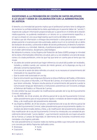 EXCEPCIONES A LA PROHIBICIÓN DE CESIÓN DE DATOS RELATIVOS
A LA SALUD Y DEBER DE COLABORACIÓN CON LA ADMINISTRACIÓN
DE JUSTICIA
El derecho a la intimidad del paciente implica que el profesional sanitario tiene la obligación
de mantener la confidencialidad de los datos aportados por el paciente (deber de “secreto”)
respecto de cualquier información proporcionada por su paciente en el ámbito de la relación
médico-paciente, no pudiendo revelársela a un tercero sin su consentimiento específico, o
sin que se ampare en una causa legal expresa que le exima del deber de secreto.
El médico que dé información o entregue documentación a otras personas que no sean el
propio paciente o la persona por éste autorizada, podría incurrir en la comisión de un delito
de revelación de secretos, vulnerando el deber de secreto profesional y el derecho fundamen-
tal de la persona a su intimidad. Además, el profesional podría incurrir en responsabilidades
en el orden administrativo, disciplinario y deontológico.
No obstante lo anterior, la Ley Orgánica de Protección de Datos (LOPD) protege la intimidad
de los datos informatizados referentes a la salud, pero a su vez establece una serie de excep-
ciones a la citada prohibición, entre las que hay que tener en cuenta para el tema que nos
ocupa:
• Los datos de carácter personal que hagan referencia a la salud sólo pueden ser recabados,
tratados y cedidos cuando, por razones de interés general, así lo disponga una ley o el
afectado consienta expresamente.
• En el caso de la sesión de datos referidos a la salud, no es necesario el consentimiento del
interesado en los siguientes casos:
– Que la cesión esté autorizada en una ley.
– Que la comunicación que tenga que efectuarse se dirija al Defensor del Pueblo, el Ministerio
Fiscal o a los jueces o tribunales, o el Tribunal de Cuentas, en el ejercicio de las funciones
que tienen atribuidas. Tampoco resulta preciso el consentimiento del paciente cuando la
comunicación tenga por destinatario a instituciones autonómicas con funciones análogas
al Defensor del Pueblo o al Tribunal de Cuentas.
En este ámbito hay que encuadrar las modificaciones parciales de la Ley de Enjuiciamiento
Criminal, realizadas por:
• Ley 38/2002, de 24 de octubre, de reforma parcial de la Ley de Enjuiciamiento Criminal,
sobre procedimiento para el enjuiciamiento rápido e inmediato de determinados delitos y
faltas, y de modificación del procedimiento abreviado.
• Ley Orgánica 8/2002, de 24 de octubre, complementaria de la Ley de reforma parcial de
la Ley de Enjuiciamiento Criminal, sobre procedimiento para el enjuiciamiento rápido e in-
mediato de determinados delitos y faltas, y de modificación del procedimiento abreviado.
Esta modificación de la Ley de Enjuiciamiento Criminal ha introducido una variedad de pro-
cedimiento denominado “juicios rápidos”, cuya tramitación necesita de una mayor actuación
de las Fuerzas y Cuerpos de Seguridad, en detrimento de las funciones inicialmente enco-
mendadas a los órganos judiciales.
Por este procedimiento se incoarían todos los hechos punibles cuya instrucción sea sencilla,
y en concreto por delitos flagrantes tipificados como:
• Amenazas • Hurto
• Coacciones • Robo
MANUAL DE PROTOCOLOS Y ACTUACIÓN EN URGENCIAS
36 l Capítulo 5
 