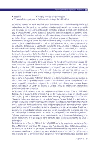 • Lesiones • Hurto y robo de uso de vehículos
• Violencia física o psíquica • Delitos contra la seguridad del tráfico
La reforma afecta a los datos de salud, y con ello al derecho a la intimidad del paciente y al
deber de secreto del médico a los que hemos hecho alusión en el punto anterior. Haciendo
uso de una de las excepciones establecidas por la Ley Orgánica de Protección de Datos, la
Ley de Enjuiciamiento Criminal autoriza a las Fuerzas de Seguridad para que de forma inme-
diata recabe de los centros sanitarios los informes médicos existentes sobre los participantes
en dichos delitos e incorporarlos al atestado policial que se incoa por las mismas.
Puesto que la entrega de dichos informes únicamente está justificada si su finalidad es la tra-
mitación de un procedimiento judicial por la vía del juicio rápido, se recomienda que se solicite
de las Fuerzas de Seguridad la justificación documental de su petición y el motivo de la misma,
no debiendo hacerse entrega de los mismos si la finalidad de la solicitud no es la señalada.
Para la entrega de dichos informes a las Fuerzas de Seguridad, el personal que atienda la pe-
tición deberá asegurarse de la identidad de la persona que lo recibe, dejando constancia do-
cumental en el Centro Hospitalario de la entrega de los mismos (datos de identidad y firma
de la persona que lo recibe y fecha de recepción).
Si el facultativo u otro personal del centro sanitario no atiende el requerimiento realizado por
estas Fuerzas de Seguridad, podría incurrir en un delito tipificado en el artículo 412 del Código
Penal, que establece: “El funcionario público que, requerido por autoridad competente, no
prestare el auxilio debido para la Administración de Justicia u otro servicio público, incurrirá
en las penas de multa de tres a doce meses, y suspensión de empleo o cargo público por
tiempo de seis meses a dos años”.
Por su parte, la Agencia de Protección de Datos de la Comunidad de Madrid, que aunque su
ámbito de actuación queda restringido a dicha Comunidad Autónoma, no deja de ser orien-
tativo, respondió a la siguiente pregunta: ¿Es posible la cesión de datos de una serie de per-
sonas atendidas en un Centro de Salud a la Unidad Central de Información Exterior de la
Dirección General de la Policía?
La respuesta de dicha Agencia fue que, de conformidad con el artículo 22 de la LOPD, apar-
tados 2, 3 y 4, así como de los artículos 22.2 y 3 del mismo cuerpo legal, en relación con el
artículo 11.1 y 2 de la ley Orgánica 2/1986 sobre fuerzas y cuerpos de seguridad ciudadana,
“la cesión de los datos solicitados por parte de la Dirección General de la Policía podrían tener
amparo legal y sería conforme con la LOPD, siempre y cuando quedara debidamente señalado
que la obtención de los datos resulta necesaria para la prevención de un peligro real y grave
para la seguridad pública para la represión de infracciones penales, y tratándose de datos es-
pecialmente protegidos como los de salud, que fueran absolutamente necesarios para fines
de una investigación concreta, nunca en el caso en que la petición sea totalmente genérica.”
Salvo los supuestos mencionados, todos los datos de los pacientes son confidenciales y ni si-
quiera cabe afirmar o negar su paso por la consulta o por la urgencia del centro de salud o
del hospital.
Posteriormente, el Decreto 24/2011, de 12/04/2011, de la documentación sanitaria en Cas-
tilla-La Mancha, en su artículo 27.1 dispone que “La cesión de datos de la historia clínica a
los miembros de las Fuerzas y Cuerpos de Seguridad del Estado no requiere recabar el con-
sentimiento previo de la persona o personas afectadas cuando la obtención de los mismos
sea necesaria para la prevención de un peligro real y grave para la seguridad pública o para
Aspectos médico-legales en Urgencias
Capítulo 5 l 37
 