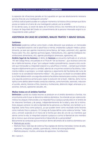 la represión de infracciones penales en los supuestos en que sea absolutamente necesaria
para los fines de una investigación concreta”.
La Policía Judicial podrá acceder en cualquier momento a la historia clínica siempre que dicho
acceso se realice en el seno de una investigación judicial y así se acredite.
En los demás casos, la cesión de datos de la historia clínica a los miembros de las Fuerzas y
Cuerpos de Seguridad del Estado sin consentimiento de la persona interesada exigirá la co-
rrespondiente orden judicial.”
ASISTENCIA EN CASO DE LESIONES, MALOS TRATOS Y ABUSO SEXUAL
Lesiones
Definición: podemos calificar como lesión a toda alteración que produzca un menoscabo
de la integridad corporal o de la salud física o mental, empleando cualquier medio o proce-
dimiento, ya sean por agentes mecánicos (arma blanca, de fuego, automóvil, etc), agentes
físicos (calor, frío, etc), agentes químicos (gases, hidrocarburos, etc), agentes biológicos (to-
xiinfecciones alimentarias, etc), agentes psicológicos (amenazas, agresiones), etc.
Ámbito legal de las lesiones: el delito de lesiones se encuentra tipificado en el artículo
147 del Código Penal, encuadrado en el Título III “De las lesiones”, que reconoce como reo
de un delito de lesiones, al que “por cualquier medio o procedimiento, causare a otro una le-
sión que menoscabe su integridad corporal o su salud física o mental...; siempre que la lesión
requiera objetivamente para su sanidad, además de una primera asistencia facultativa, trata-
miento médico o quirúrgico. La simple vigilancia o seguimiento del facultativo del curso de
la lesión no se considerará tratamiento médico”. Así, para que una lesión se considere delito
(y no falta) deberá existir una segunda asistencia facultativa necesaria para curarla y no bastará
una segunda asistencia sanitaria para vigilar la evolución de la lesión. Además, dicha norma
tipifica como delitos determinadas conductas violentas, como homicidio, asesinato, inducción
al suicidio, aborto, lesiones al feto, lesiones y mutilaciones, detención ilegal, amenazas y co-
acciones, torturas, agresiones sexuales, etc.
Malos tratos en el ámbito familiar
Definición: cuando las citadas lesiones se producen en el ámbito doméstico o familiar, nos
encontramos ante lo que se denomina violencia doméstica. Se entiende así por violencia do-
méstica los ataques intencionales a la integridad física o psíquica producidos en el ámbito de
las relaciones familiares y de pareja, independientemente de la edad y sexo de la víctima.
Estos ataques vulneran no sólo la dignidad de las personas y su libertad, sino también su in-
tegridad, tanto física como psíquica, ya que pueden tener como resultado tanto lesiones
como maltrato físico o psíquico. El Consejo de Europa define como violencia familiar “todo
acto u omisión acaecido en el marco de la familia por obra de uno de sus miembros que
atente contra la vida, la integridad corporal o psíquica o contra la libertad de otro miembro
de la misma o que amenace gravemente el desarrollo de su personalidad”.
Básicamente las conductas que se enmarcan dentro del ámbito de la violencia doméstica son:
• Maltrato por acción:
– Maltrato físico: todo tipo de violencia física (golpes de distinta intensidad, tirones de pelo,
agarrones, empujones, patadas, quemaduras, intento de estrangulamiento).
– Maltrato psíquico: insultos, amenazas de agresiones, humillaciones.
MANUAL DE PROTOCOLOS Y ACTUACIÓN EN URGENCIAS
38 l Capítulo 5
 