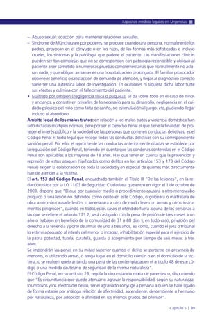 – Abuso sexual: coacción para mantener relaciones sexuales.
– Síndrome de Münchausen por poderes: se produce cuando una persona, normalmente los
padres, provocan en el cónyuge o en los hijos, de las formas más sofisticadas e incluso
crueles, los síntomas y la patología que padece el paciente. Las manifestaciones clínicas
pueden ser tan complejas que no se corresponden con patología reconocible y obligan al
paciente a ser sometido a numerosas pruebas complementarias que normalmente no acla-
ran nada, y que obligan a mantener una hospitalización prolongada. El familiar provocador
obtiene el beneficio o satisfacción de demanda de atención, y llegar al diagnóstico correcto
suele ser una auténtica labor de investigación. En ocasiones ni siquiera dicha labor surte
sus efectos y culmina con el fallecimiento del paciente.
• Maltrato por omisión (negligencia física o psíquica): se da sobre todo en el caso de niños
y ancianos, y consiste en privarles de lo necesario para su desarrollo, negligencia en el cui-
dado psíquico del niño como falta de cariño, no estimulación al juego, etc, pudiendo llegar
incluso al abandono.
Ámbito legal de los malos tratos: en relación a los malos tratos y violencia doméstica han
sido dictadas múltiples normas, pero por ser el Derecho Penal el que tiene la finalidad de pro-
teger el interés público y la sociedad de las personas que cometen conductas delictivas, es el
Código Penal el texto legal que recoge todas las conductas delictivas con su correspondiente
sanción penal. Por ello, el reproche de las conductas anteriormente citadas se establece por
la regulación del Código Penal, teniendo en cuenta que las condenas contenidas en el Código
Penal son aplicables a los mayores de 18 años. Hay que tener en cuenta que la prevención y
represión de estos ataques (tipificados como delitos en los artículos 153 y 173 del Código
Penal) exigen la colaboración de toda la sociedad y en especial de quienes más directamente
han de atender a la víctima.
El art. 153 del Código Penal, encuadrado también el Título III “De las lesiones”, en la re-
dacción dada por la LO 11/03 de Seguridad Ciudadana que entró en vigor el 1 de octubre de
2003, dispone que “El que por cualquier medio o procedimiento causara a otro menoscabo
psíquico o una lesión no definidos como delito en este Código, o golpeara o maltratara de
obra a otro sin causarle lesión, o amenazara a otro de modo leve con armas y otros instru-
mentos peligrosos”, cuando en todos estos casos el ofendido fuera alguna de las personas a
las que se refiere el artículo 173.2, será castigado con la pena de prisión de tres meses a un
año o trabajos en beneficio de la comunidad de 31 a 80 días y, en todo caso, privación del
derecho a la tenencia y porte de armas de uno a tres años, así como, cuando el juez o tribunal
lo estime adecuado al interés del menor o incapaz, inhabilitación especial para el ejercicio de
la patria potestad, tutela, curatela, guarda o acogimiento por tiempo de seis meses a tres
años.
Se impondrán las penas en su mitad superior cuando el delito se perpetre en presencia de
menores, o utilizando armas, o tenga lugar en el domicilio común o en el domicilio de la víc-
tima, o se realicen quebrantando una pena de las contempladas en el artículo 48 de este có-
digo o una medida cautelar o de seguridad de la misma naturaleza”.
El Código Penal, en su artículo 23, regula la circunstancia mixta de parentesco, disponiendo
que “Es circunstancia que puede atenuar o agravar la responsabilidad, según su naturaleza,
los motivos y los efectos del delito, ser el agraviado cónyuge a persona a quien se halle ligado
de forma estable por análoga relación de afectividad, ascendiente, descendiente o hermano
por naturaleza, por adopción o afinidad en los mismos grados del ofensor”.
Aspectos médico-legales en Urgencias
Capítulo 5 l 39
 