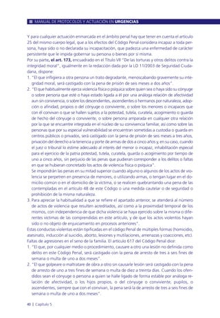 Y para cualquier actuación enmarcada en el ámbito penal hay que tener en cuenta el artículo
25 del mismo cuerpo legal, que a los efectos del Código Penal considera incapaz a toda per-
sona, haya sido o no declarada su incapacitación, que padezca una enfermedad de carácter
persistente que le impida gobernar su persona o bienes por sí misma.
Por su parte, el art. 173, encuadrado en el Título VII “De las torturas y otros delitos contra la
integridad moral”, igualmente en la redacción dada por la LO 11/2003 de Seguridad Ciuda-
dana, dispone:
1. “El que infligiera a otra persona un trato degradante, menoscabando gravemente su inte-
gridad moral, será castigado con la pena de prisión de seis meses a dos años”.
2. “El que habitualmente ejerza violencia física o psíquica sobre quien sea o haya sido su cónyuge
o sobre persona que esté o haya estado ligada a él por una análoga relación de afectividad
aun sin convivencia, o sobre los descendientes, ascendientes o hermanos por naturaleza, adop-
ción o afinidad, propios o del cónyuge o conviviente, o sobre los menores o incapaces que
con él convivan o que se hallen sujetos a la potestad, tutela, curatela, acogimiento o guarda
de hecho del cónyuge o conviviente, o sobre persona amparada en cualquier otra relación
por la que se encuentre integrada en el núcleo de su convivencia familiar, así como sobre las
personas que por su especial vulnerabilidad se encuentran sometidas a custodia o guarda en
centros públicos o privados, será castigado con la pena de prisión de seis meses a tres años,
privación del derecho a la tenencia y porte de armas de dos a cinco años y, en su caso, cuando
el juez o tribunal lo estime adecuado al interés del menor o incapaz, inhabilitación especial
para el ejercicio de la patria potestad, tutela, curatela, guarda o acogimiento por tiempo de
uno a cinco años, sin perjuicio de las penas que pudieran corresponder a los delitos o faltas
en que se hubieran concretado los actos de violencia física o psíquica”.
Se impondrán las penas en su mitad superior cuando alguno o algunos de los actos de vio-
lencia se perpetren en presencia de menores, o utilizando armas, o tengan lugar en el do-
micilio común o en el domicilio de la víctima, o se realicen quebrantando una pena de las
contempladas en el artículo 48 de este Código o una medida cautelar o de seguridad o
prohibición de la misma naturaleza.
3. Para apreciar la habitualidad a que se refiere el apartado anterior, se atenderá al número
de actos de violencia que resulten acreditados, así como a la proximidad temporal de los
mismos, con independencia de que dicha violencia se haya ejercido sobre la misma o dife-
rentes víctimas de las comprendidas en este artículo, y de que los actos violentos hayan
sido o no objeto de enjuiciamiento en procesos anteriores”.
Estas conductas violentas están tipificadas en el código Penal de múltiples formas (homicidio,
asesinato, inducción al suicidio, aborto, lesiones y mutilaciones, amenazas y coacciones, etc).
Faltas de agresiones en el seno de la familia. El artículo 617 del Código Penal dice:
1. “El que, por cualquier medio o procedimiento, causare a otro una lesión no definida como
delito en este Código Penal, será castigado con la pena de arresto de tres a seis fines de
semana o multa de uno a dos meses”.
2. “El que golpeare o maltratare de obra a otro sin causarle lesión será castigado con la pena
de arresto de uno a tres fines de semana o multa de diez a treinta días. Cuando los ofen-
didos sean el cónyuge o persona a quien se halle ligado de forma estable por análoga re-
lación de afectividad, o los hijos propios, o del cónyuge o conviviente, pupilos, o
ascendientes, siempre que con el convivan, la pena será la de arresto de tres a seis fines de
semana o multa de uno a dos meses”.
MANUAL DE PROTOCOLOS Y ACTUACIÓN EN URGENCIAS
40 l Capítulo 5
 