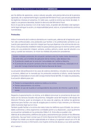 por los delitos de agresiones, acoso o abusos sexuales, será precisa denuncia de la persona
agraviada, de su representante legal o querella del Ministerio Fiscal, que actuará ponderando
los legítimos intereses en presencia. En todo caso, cuando la víctima sea menor de edad, in-
capaz o una persona desvalida, bastará la denuncia del Ministerio Fiscal.
Ni en el caso de las lesiones ni en el de malos tratos, el perdón del ofendido o del represen-
tante legal extingue la acción y la responsabilidad penal; esto es, el procedimiento continúa
tramitándose.
Protocolos
Ante el incremento de la violencia doméstica en nuestro país, además de la legislación penal
han sido confeccionados unos protocolos que facilitan a los profesionales sanitarios su ac-
tuación para garantizar la atención integral que hay que dispensar a las víctimas de esta vio-
lencia. Estos protocolos establecen todos los pasos precisos para que la víctima cuente cuanto
antes con una protección integral, sanitaria, jurídica, policial y social, que dé solución a su
caso y, cuando sea necesario, se inicien las medidas de protección procedentes.
Existen múltiples protocolos de actuación sanitaria ante los malos tratos domésticos.
De entre ellos, por el ámbito de aplicación de los mismos, cabe destacar dos:
• El protocolo creado por la Junta de Comunidades de Castilla-La Mancha.
• El protocolo de actuación sanitaria ante los malos tratos domésticos, redactado en el
seno del Consejo Interterritorial del Sistema Nacional de Salud.
La actuación del profesional en los casos de violencia doméstica, incluidos los casos de niños
y ancianos, deberá ser la marcada por los protocolos existentes al efecto, siendo bastante
completo el redactado en el seno del Consejo Interterritorial del SNS. En todos los protocolos,
la actuación deberá pasar por:
• Prestar la correspondiente asistencia médica a la víctima.
• Prestar asesoramiento a la víctima.
• Remitir al Juez de Guardia el correspondiente documento de informe o parte de le-
siones.
Respecto al asesoramiento a la víctima, se le deberá comunicar la conveniencia de que con-
tacte con los Servicios Sociales más próximos, trabajador social del hospital o del equipo de
Atención Primaria, quien se encargará, en los casos de urgencia, de realizar las gestiones
oportunas para facilitar una casa de acogida para la víctima e hijos menores y le informará
sobre el proceso legal que se inicia.
También puede facilitar a la víctima de malos tratos los teléfonos que el Estado, las comuni-
dades autónomas u otros organismos o entidades ponen a su disposición, y que igualmente
se encuentran señalados en los protocolos (Tabla 5.3). Entre ellos se pueden citar:
Además de las direcciones y teléfonos de ayuda y asesoramiento que constan en los diferentes
protocolos, hay que hacer constar que el Centro Nacional de Información sobre la Salud de
la Mujer ha creado una sección especializada en el abuso y la agresión sexual con el fin de
proporcionar recursos e información a las mujeres víctimas de abusos y a sus seres queridos.
MANUAL DE PROTOCOLOS Y ACTUACIÓN EN URGENCIAS
42 l Capítulo 5
 
