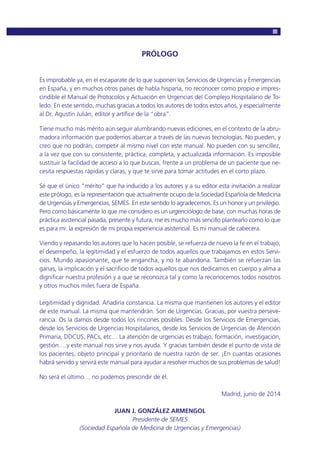 PRÓLOGO
Es improbable ya, en el escaparate de lo que suponen los Servicios de Urgencias y Emergencias
en España, y en muchos otros países de habla hispana, no reconocer como propio e impres-
cindible el Manual de Protocolos y Actuación en Urgencias del Complejo Hospitalario de To-
ledo. En este sentido, muchas gracias a todos los autores de todos estos años, y especialmente
al Dr. Agustín Julián, editor y artífice de la “obra”.
Tiene mucho más mérito aún seguir alumbrando nuevas ediciones, en el contexto de la abru-
madora información que podemos abarcar a través de las nuevas tecnologías. No pueden, y
creo que no podrán, competir al mismo nivel con este manual. No pueden con su sencillez,
a la vez que con su consistente, práctica, completa, y actualizada información. Es imposible
sustituir la facilidad de acceso a lo que buscas, frente a un problema de un paciente que ne-
cesita respuestas rápidas y claras, y que te sirve para tomar actitudes en el corto plazo.
Sé que el único “mérito” que ha inducido a los autores y a su editor esta invitación a realizar
este prólogo, es la representación que actualmente ocupo de la Sociedad Española de Medicina
de Urgencias y Emergencias, SEMES. En este sentido lo agradecemos. Es un honor y un privilegio.
Pero como básicamente lo que me considero es un urgenciólogo de base, con muchas horas de
práctica asistencial pasada, presente y futura, me es mucho más sencillo plantearlo como lo que
es para mi: la expresión de mi propia experiencia asistencial. Es mi manual de cabecera.
Viendo y repasando los autores que lo hacen posible, se refuerza de nuevo la fe en el trabajo,
el desempeño, la legitimidad y el esfuerzo de todos aquellos que trabajamos en estos Servi-
cios. Mundo apasionante, que te engancha, y no te abandona. También se refuerzan las
ganas, la implicación y el sacrificio de todos aquellos que nos dedicamos en cuerpo y alma a
dignificar nuestra profesión y a que se reconozca tal y como la reconocemos todos nosotros
y otros muchos miles fuera de España.
Legitimidad y dignidad. Añadiría constancia. La misma que mantienen los autores y el editor
de este manual. La misma que mantendrán. Son de Urgencias. Gracias, por vuestra perseve-
rancia. Os la damos desde todos los rincones posibles. Desde los Servicios de Emergencias,
desde los Servicios de Urgencias Hospitalarios, desde los Servicios de Urgencias de Atención
Primaria, DDCUS, PACs, etc… La atención de urgencias es trabajo, formación, investigación,
gestión….y este manual nos sirve y nos ayuda. Y gracias también desde el punto de vista de
los pacientes, objeto principal y prioritario de nuestra razón de ser. ¡En cuantas ocasiones
habrá servido y servirá este manual para ayudar a resolver muchos de sus problemas de salud!
No será el último… no podemos prescindir de él.
Madrid, junio de 2014
JUAN J. GONZÁLEZ ARMENGOL
Presidente de SEMES
(Sociedad Española de Medicina de Urgencias y Emergencias)
 