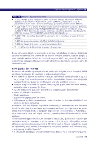 Desde los Servicios Sociales se informará a la persona maltratada de los recursos disponibles
(oficinas de asistencia a las víctimas en los órganos judiciales y fiscales, casas de acogida y
pisos tutelados, centros de la mujer, centros de Urgencia, ONGs, programas dirigidos a mu-
jeres víctimas, apoyo psicológico, información sobre el inicio de medidas judiciales a partir de
la denuncia, etc).
Parte judicial por lesiones
En el campo de los delitos y faltas de lesiones, incluidos los infligidos a las víctimas de violencia
doméstica, la actuación del médico en el ámbito legal consiste en:
• Dar parte de las lesiones a la justicia, ya que, de conformidad con los artículos 262 y 355
de la Ley de Enjuiciamiento criminal, el médico tiene el deber de comunicar a la justicia
cualquier lesión que pueda ser constitutiva de una falta o delito de lesiones.
• Asesorar a la justicia sobre los aspectos médico-legales que se precisaren de las lesiones,
para determinar la gravedad del delito.
• Aportar todo aquello que ayude a desentrañar la reconstrucción de los hechos:
– Cómo se produjeron las lesiones.
– Quién las produjo.
– Lugar donde se produjeron los hechos.
– Valoración de los daños personales que produce la lesión, por la responsabilidad civil que
se deriva del delito de lesiones.
Cuando un facultativo atiende a un paciente con lesiones, ya hayan sido causadas o no en el
ámbito familiar, si existe sospecha de que se encuentra ante un hecho que puede ser sospe-
choso de criminalidad, tendrá la obligación de ponerlo en conocimiento de la Autoridad Ju-
dicial mediante el Parte Judicial por Lesiones, cuyo contenido mínimo desarrollamos más
adelante.
Así lo dispone la legislación penal, en concreto el artículo 265, que dice que “Los que por
razón de sus cargos, profesiones u oficios tuvieren noticia de algún delito público estarán
obligados a denunciarlo inmediatamente al Ministerio Fiscal, al Tribunal competente, al juez
de Instrucción y, en su defecto, al municipal o al funcionario de Policía más próximo al sitio,
si se tratase de un delito flagrante”.
Y el artículo 355 de la Ley de Enjuiciamiento criminal, dice que “Si el hecho criminal que mo-
Aspectos médico-legales en Urgencias
Capítulo 5 l 43
• Tf. 900.100.114, puesto a disposición de las víctimas de este tipo de violencia, de forma
gratuita, por la Comunidad Autónoma de Castilla-La Mancha, al amparo de la Ley de
prevención de malos tratos y atención a la mujer, y que se encuentra de servicio 24 horas.
• Tf. 925.24.08.75, de la Oficina de Asistencia a las víctimas de delitos en la provincia de Toledo,
servicio público y gratuito implantado por el Ministerio de Justicia de acuerdo con la Ley
35/1995 de 11 de diciembre, de ayudas y asistencia a las víctimas de delitos violentos y contra
la libertad sexual, y el tf. 925.257824 para contactar con el psicólogo.
• Tf. 900/19.10.10, puesto a disposición de las mujeres por el Instituto de la Mujer de forma
gratuita.
• Tf. 061, del Servicio de Atención a la Mujer de la Policía Nacional.
• Tf. 062, del Equipo de la mujer y el menor de la Guardia Civil.
• Tf 112, del Servicio de Atención de Urgencias y Emergencias.
Tabla 5.3. Teléfonos a disposición de las víctimas
 