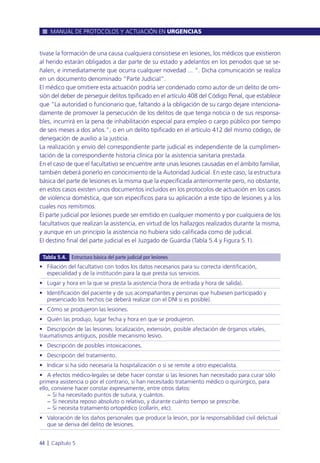 tivase la formación de una causa cualquiera consistiese en lesiones, los médicos que existieron
al herido estarán obligados a dar parte de su estado y adelantos en los periodos que se se-
ñalen, e inmediatamente que ocurra cualquier novedad ... “. Dicha comunicación se realiza
en un documento denominado “Parte Judicial”.
El médico que omitiere esta actuación podría ser condenado como autor de un delito de omi-
sión del deber de perseguir delitos tipificado en el artículo 408 del Código Penal, que establece
que “La autoridad o funcionario que, faltando a la obligación de su cargo dejare intenciona-
damente de promover la persecución de los delitos de que tenga noticia o de sus responsa-
bles, incurrirá en la pena de inhabilitación especial para empleo o cargo público por tiempo
de seis meses a dos años.”, o en un delito tipificado en el artículo 412 del mismo código, de
denegación de auxilio a la justicia.
La realización y envío del correspondiente parte judicial es independiente de la cumplimen-
tación de la correspondiente historia clínica por la asistencia sanitaria prestada.
En el caso de que el facultativo se encuentre ante unas lesiones causadas en el ámbito familiar,
también deberá ponerlo en conocimiento de la Autoridad Judicial. En este caso, la estructura
básica del parte de lesiones es la misma que la especificada anteriormente pero, no obstante,
en estos casos existen unos documentos incluidos en los protocolos de actuación en los casos
de violencia doméstica, que son específicos para su aplicación a este tipo de lesiones y a los
cuales nos remitimos.
El parte judicial por lesiones puede ser emitido en cualquier momento y por cualquiera de los
facultativos que realizan la asistencia, en virtud de los hallazgos realizados durante la misma,
y aunque en un principio la asistencia no hubiera sido calificada como de judicial.
El destino final del parte judicial es el Juzgado de Guardia (Tabla 5.4 y Figura 5.1).
MANUAL DE PROTOCOLOS Y ACTUACIÓN EN URGENCIAS
44 l Capítulo 5
• Filiación del facultativo con todos los datos necesarios para su correcta identificación,
especialidad y de la institución para la que presta sus servicios.
• Lugar y hora en la que se presta la asistencia (hora de entrada y hora de salida).
• Identificación del paciente y de sus acompañantes y personas que hubiesen participado y
presenciado los hechos (se deberá realizar con el DNI si es posible).
• Cómo se produjeron las lesiones.
• Quién las produjo, lugar fecha y hora en que se produjeron.
• Descripción de las lesiones: localización, extensión, posible afectación de órganos vitales,
traumatismos antiguos, posible mecanismo lesivo.
• Descripción de posibles intoxicaciones.
• Descripción del tratamiento.
• Indicar si ha sido necesaria la hospitalización o si se remite a otro especialista.
• A efectos médico-legales se debe hacer constar si las lesiones han necesitado para curar sólo
primera asistencia o por el contrario, si han necesitado tratamiento médico o quirúrgico, para
ello, conviene hacer constar expresamente, entre otros datos:
− Si ha necesitado puntos de sutura, y cuántos.
− Si necesita reposo absoluto o relativo, y durante cuánto tiempo se prescribe.
− Si necesita tratamiento ortopédico (collarín, etc).
• Valoración de los daños personales que produce la lesión, por la responsabilidad civil delictual
que se deriva del delito de lesiones.
Tabla 5.4. Estructura básica del parte judicial por lesiones
 