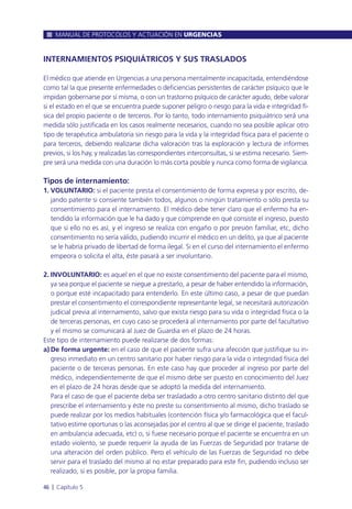 INTERNAMIENTOS PSIQUIÁTRICOS Y SUS TRASLADOS
El médico que atiende en Urgencias a una persona mentalmente incapacitada, entendiéndose
como tal la que presente enfermedades o deficiencias persistentes de carácter psíquico que le
impidan gobernarse por sí misma, o con un trastorno psíquico de carácter agudo, debe valorar
si el estado en el que se encuentra puede suponer peligro o riesgo para la vida e integridad fí-
sica del propio paciente o de terceros. Por lo tanto, todo internamiento psiquiátrico será una
medida sólo justificada en los casos realmente necesarios, cuando no sea posible aplicar otro
tipo de terapéutica ambulatoria sin riesgo para la vida y la integridad física para el paciente o
para terceros, debiendo realizarse dicha valoración tras la exploración y lectura de informes
previos, si los hay, y realizadas las correspondientes interconsultas, si se estima necesario. Siem-
pre será una medida con una duración lo más corta posible y nunca como forma de vigilancia.
Tipos de internamiento:
1. VOLUNTARIO: si el paciente presta el consentimiento de forma expresa y por escrito, de-
jando patente si consiente también todos, algunos o ningún tratamiento o sólo presta su
consentimiento para el internamiento. El médico debe tener claro que el enfermo ha en-
tendido la información que le ha dado y que comprende en qué consiste el ingreso, puesto
que si ello no es así, y el ingreso se realiza con engaño o por presión familiar, etc, dicho
consentimiento no sería válido, pudiendo incurrir el médico en un delito, ya que al paciente
se le habría privado de libertad de forma ilegal. Si en el curso del internamiento el enfermo
empeora o solicita el alta, éste pasará a ser involuntario.
2. INVOLUNTARIO: es aquel en el que no existe consentimiento del paciente para el mismo,
ya sea porque el paciente se niegue a prestarlo, a pesar de haber entendido la información,
o porque esté incapacitado para entenderlo. En este último caso, a pesar de que puedan
prestar el consentimiento el correspondiente representante legal, se necesitará autorización
judicial previa al internamiento, salvo que exista riesgo para su vida o integridad física o la
de terceras personas, en cuyo caso se procederá al internamiento por parte del facultativo
y el mismo se comunicará al Juez de Guardia en el plazo de 24 horas.
Este tipo de internamiento puede realizarse de dos formas:
a) De forma urgente: en el caso de que el paciente sufra una afección que justifique su in-
greso inmediato en un centro sanitario por haber riesgo para la vida o integridad física del
paciente o de terceras personas. En este caso hay que proceder al ingreso por parte del
médico, independientemente de que el mismo debe ser puesto en conocimiento del Juez
en el plazo de 24 horas desde que se adoptó la medida del internamiento.
Para el caso de que el paciente deba ser trasladado a otro centro sanitario distinto del que
prescribe el internamiento y éste no preste su consentimiento al mismo, dicho traslado se
puede realizar por los medios habituales (contención física y/o farmacológica que el facul-
tativo estime oportunas o las aconsejadas por el centro al que se dirige el paciente, traslado
en ambulancia adecuada, etc) o, si fuese necesario porque el paciente se encuentra en un
estado violento, se puede requerir la ayuda de las Fuerzas de Seguridad por tratarse de
una alteración del orden público. Pero el vehículo de las Fuerzas de Seguridad no debe
servir para el traslado del mismo al no estar preparado para este fin, pudiendo incluso ser
realizado, si es posible, por la propia familia.
MANUAL DE PROTOCOLOS Y ACTUACIÓN EN URGENCIAS
46 l Capítulo 5
 