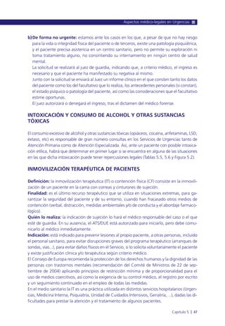 b)De forma no urgente: estamos ante los casos en los que, a pesar de que no hay riesgo
para la vida o integridad física del paciente o de terceros, existe una patología psiquiátrica,
y el paciente precisa asistencia en un centro sanitario, pero no permite su exploración ni
toma tratamiento alguno, no consintiendo su internamiento en ningún centro de salud
mental.
La solicitud se realizará al juez de guardia, indicando que, a criterio médico, el ingreso es
necesario y que el paciente ha manifestado su negativa al mismo.
Junto con la solicitud se enviará al Juez un informe clínico en el que consten tanto los datos
del paciente como los del facultativo que lo realiza, los antecedentes personales (si constan),
el estado psíquico o patología del paciente, así como las consideraciones que el facultativo
estime oportunas.
El juez autorizará o denegará el ingreso, tras el dictamen del médico forense.
INTOXICACIÓN Y CONSUMO DE ALCOHOL Y OTRAS SUSTANCIAS
TÓXICAS
El consumo excesivo de alcohol y otras sustancias tóxicas (opiáceos, cocaína, anfetaminas, LSD,
éxtasis, etc) es responsable de gran número consultas en los Servicios de Urgencias tanto de
Atención Primaria como de Atención Especializada. Así, ante un paciente con posible intoxica-
ción etílica, habrá que determinar en primer lugar si se encuentra en alguna de las situaciones
en las que dicha intoxicación puede tener repercusiones legales (Tablas 5.5, 5.6 y Figura 5.2).
INMOVILIZACIÓN TERAPÉUTICA DE PACIENTES
Definición: la inmovilización terapéutica (IT) o contención física (CF) consiste en la inmovili-
zación de un paciente en la cama con correas y cinturones de sujeción.
Finalidad: es el último recurso terapéutico que se utiliza en situaciones extremas, para ga-
rantizar la seguridad del paciente y de su entorno, cuando han fracasado otros medios de
contención (verbal, distracción, medidas ambientales y/o de conducta y el abordaje farmaco-
lógico).
Quién lo realiza: la indicación de sujeción lo hará el médico responsable del caso o el que
esté de guardia. En su ausencia, el ATS/DUE está autorizado para iniciarlo, pero debe comu-
nicarlo al médico inmediatamente.
Indicación: está indicado para prevenir lesiones al propio paciente, a otras personas, incluido
el personal sanitario, para evitar disrupciones graves del programa terapéutico (arranques de
sondas, vías...), para evitar daños físicos en el Servicio, si lo solicita voluntariamente el paciente
y existe justificación clínica y/o terapéutica según criterio médico.
El Consejo de Europa recomienda la protección de los derechos humanos y la dignidad de las
personas con trastornos mentales (recomendación del Comité de Ministros de 22 de sep-
tiembre de 2004) aplicando principios de restricción mínima y de proporcionalidad para el
uso de medios coercitivos, así como la exigencia de su control médico, el registro por escrito
y un seguimiento continuado en el empleo de todas las medidas.
En el medio sanitario la IT es una práctica utilizada en distintos servicios hospitalarios (Urgen-
cias, Medicina Interna, Psiquiatría, Unidad de Cuidados Intensivos, Geriatría,…), dadas las di-
ficultades para prestar la atención y el tratamiento de algunos pacientes.
Aspectos médico-legales en Urgencias
Capítulo 5 l 47
 
