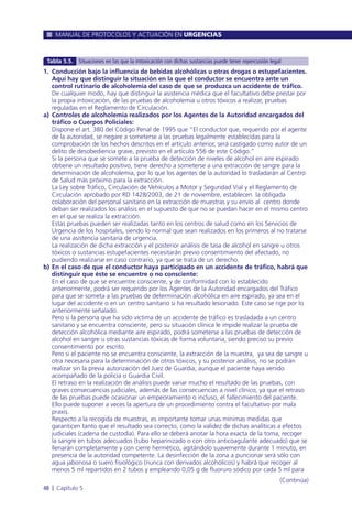 MANUAL DE PROTOCOLOS Y ACTUACIÓN EN URGENCIAS
48 l Capítulo 5
1. Conducción bajo la influencia de bebidas alcohólicas u otras drogas o estupefacientes.
Aquí hay que distinguir la situación en la que el conductor se encuentra ante un
control rutinario de alcoholemia del caso de que se produzca un accidente de tráfico.
De cualquier modo, hay que distinguir la asistencia médica que el facultativo debe prestar por
la propia intoxicación, de las pruebas de alcoholemia u otros tóxicos a realizar, pruebas
reguladas en el Reglamento de Circulación.
a) Controles de alcoholemia realizados por los Agentes de la Autoridad encargados del
tráfico o Cuerpos Policiales:
Dispone el art. 380 del Código Penal de 1995 que “El conductor que, requerido por el agente
de la autoridad, se negare a someterse a las pruebas legalmente establecidas para la
comprobación de los hechos descritos en el artículo anterior, será castigado como autor de un
delito de desobediencia grave, previsto en el artículo 556 de este Código.”
Si la persona que se somete a la prueba de detección de niveles de alcohol en aire espirado
obtiene un resultado positivo, tiene derecho a someterse a una extracción de sangre para la
determinación de alcoholemia, por lo que los agentes de la autoridad lo trasladarán al Centro
de Salud más próximo para la extracción.
La Ley sobre Tráfico, Circulación de Vehículos a Motor y Seguridad Vial y el Reglamento de
Circulación aprobado por RD 1428/2003, de 21 de noviembre, establecen la obligada
colaboración del personal sanitario en la extracción de muestras y su envío al centro donde
deban ser realizados los análisis en el supuesto de que no se puedan hacer en el mismo centro
en el que se realiza la extracción.
Estas pruebas pueden ser realizadas tanto en los centros de salud como en los Servicios de
Urgencia de los hospitales, siendo lo normal que sean realizados en los primeros al no tratarse
de una asistencia sanitaria de urgencia.
La realización de dicha extracción y el posterior análisis de tasa de alcohol en sangre u otros
tóxicos o sustancias estupefacientes necesitarán previo consentimiento del afectado, no
pudiendo realizarse en caso contrario, ya que se trata de un derecho.
b) En el caso de que el conductor haya participado en un accidente de tráfico, habrá que
distinguir que éste se encuentre o no consciente:
En el caso de que se encuentre consciente, y de conformidad con lo establecido
anteriormente, podrá ser requerido por los Agentes de la Autoridad encargados del Tráfico
para que se someta a las pruebas de determinación alcohólica en aire espirado, ya sea en el
lugar del accidente o en un centro sanitario si ha resultado lesionado. Este caso se rige por lo
anteriormente señalado.
Pero si la persona que ha sido víctima de un accidente de tráfico es trasladada a un centro
sanitario y se encuentra consciente, pero su situación clínica le impide realizar la prueba de
detección alcohólica mediante aire espirado, podrá someterse a las pruebas de detección de
alcohol en sangre u otras sustancias tóxicas de forma voluntaria, siendo preciso su previo
consentimiento por escrito.
Pero si el paciente no se encuentra consciente, la extracción de la muestra, ya sea de sangre u
otra necesaria para la determinación de otros tóxicos, y su posterior análisis, no se podrán
realizar sin la previa autorización del Juez de Guardia, aunque el paciente haya venido
acompañado de la policía o Guardia Civil.
El retraso en la realización de análisis puede variar mucho el resultado de las pruebas, con
graves consecuencias judiciales, además de las consecuencias a nivel clínico, ya que el retraso
de las pruebas puede ocasionar un empeoramiento o incluso, el fallecimiento del paciente.
Ello puede suponer a veces la apertura de un procedimiento contra el facultativo por mala
praxis.
Respecto a la recogida de muestras, es importante tomar unas mínimas medidas que
garanticen tanto que el resultado sea correcto, como la validez de dichas analíticas a efectos
judiciales (cadena de custodia). Para ello se deberá anotar la hora exacta de la toma, recoger
la sangre en tubos adecuados (tubo heparinizado o con otro anticoagulante adecuado) que se
llenarán completamente y con cierre hermético, agitándolo suavemente durante 1 minuto, en
presencia de la autoridad competente. La desinfección de la zona a puncionar será sólo con
agua jabonosa o suero fisiológico (nunca con derivados alcohólicos) y habrá que recoger al
menos 5 ml repartidos en 2 tubos y empleando 0,05 g de fluoruro sódico por cada 5 ml para
Tabla 5.5. Situaciones en las que la intoxicación con dichas sustancias puede tener repercusión legal
(Continúa)
 