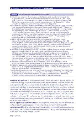 El objeto del contrato es el aseguramiento de: centros hospitalarios, clínicas, centros de
Atención Primaria y cualquier instalación o centro dependiente del SESCAM; los altos car-
gos, representantes, funcionarios, personal estatutario, personal laboral, personal en for-
mación o en prácticas, personal acogido a algún decreto de fomento al empleo, personal
de empresas de trabajo temporal y, en general, personal dependiente en el ejercicio de sus
actividades profesionales por cuenta del SESCAM, cualquiera que fuera su situación admi-
nistrativa, en el ejercicio de sus actividades profesionales por cuenta del SESCAM; y los he-
rederos y familiares de cualquiera de los asegurados anteriores, respecto a las
responsabilidades profesionales de éstos que les pudieran ser exigibles en el caso de falle-
cimiento de los asegurados.
Daños y perjuicios indemnizables: daños corporales, materiales, morales derivados de
daños corporales, y perjuicios económicos consecutivos a un previo daño cubierto.
Ámbito geográfico de la cobertura: daños sobrevenidos en el territorio nacional, declarados
en España, y que den lugar a responsabilidades reconocidas por tribunales españoles o de
cualquier otro estado de la Unión Europea.
MANUAL DE PROTOCOLOS Y ACTUACIÓN EN URGENCIAS
50 l Capítulo 5
En relación a la realización de las pruebas de alcoholemia, de la reunión mantenida por los
magistrados de los Juzgados de Primera Instancia e Instrucción de Toledo Nº 1, Nº 2, Nº 3, y
Nº 4, los médicos forenses de dichos Juzgados, representante del Complejo Hospitalario de
Toledo, representante de Atención Primaria, representante del 112, Guardia Civil y Policía
Local, fue levantado acta, cuyo contenido al respecto es el siguiente:
En aquellos casos que el paciente solicita de forma voluntaria la extracción de sangre para llevar a
cabo una prueba de determinación alcohólica, será conducido por las Fuerzas y Cuerpos de
Seguridad a los puntos de Atención Continuada de los Centros de Salud, y en ningún caso al
Servicio de Urgencias del Hospital Virgen de la Salud. En estos supuestos, las Fuerzas y
Cuerpos de Seguridad no se harán cargo de las muestras, sino que éstas serán derivadas
directamente por el centro que hubiera realizado la extracción al Centro Regional de Salud
Pública de Talavera de la Reina, ahora Instituto de Ciencias de la Salud, o cualquier otro
organismo que realice la determinación de alcoholemia.
El agente que acompañe a la persona que solicitase esta extracción entregará los tres
documentos (escrito dirigido al Director del Centro Regional de Salud Pública, ahora ICS,
escrito dirigido al director y documento de consentimiento de la persona y obligación de pago
si la prueba es positiva, a cuyos efectos quedará reflejado su DNI y domicilio). El original se
incorporará al Atestado Policial y una fotocopia a la historia clínica. Un cuarto documento
recogerá “el recibí” de los tres anteriores.
Fuera de los casos de extracción voluntaria, y cuando el paciente ingrese en el centro hospitalario
en situación de inconsciencia, si se considera necesario, habrá de ponerse en contacto
telefónico con el Juez de Guardia y solicitar la autorización verbal para poder practicar la
extracción de sangre con el fin de realizar las pruebas de alcoholemia. Una vez obtenida, en su
caso, la autorización judicial, se hará constar en una diligencia creada al efecto para poner
dicha autorización en conocimiento del médico actuante. Una copia de dicho documento se
entregará al centro hospitalario para proceder a la extracción de sangre.
Fuera de los casos de comunicación de la autorización judicial no se procederá a realizar
extracción de sangre para la determinación de alcoholemia sin consentimiento del afectado.
En todos los supuestos de determinación de alcohol, tóxicos y estupefacientes se debe referir no
sólo al análisis de sangre (alcohol) sino también al análisis de orina u otras muestras que la
detección requiera (tóxicos y estupefacientes).
Se deberá realizar y cumplimentar todos los pasos y documentos recogidos en “Las instrucciones
para extracción sanguínea, orina o análogos, grado de alcoholemia y tóxicos en sangre” que
se encuentran en el Servicio de Urgencias, así como los protocolos internos del Centro
Hospitalario correspondiente, en el caso de que dichos documentos existan.
Tabla 5.6. Acta de la reunión de 05-02-2004 en la ciudad de Toledo
 