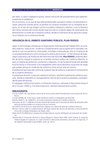 por dolor, o culpa o negligencia graves, previa instrucción del procedimiento que reglamen-
tariamente se establezca”.
Por el contrario, en el caso de que el/los profesional/es sanitario/s reciban una demanda o ci-
tación judicial de carácter penal, se pondrán en contacto inmediato con su compañía de se-
guros, en el caso de que tengan suscrita una póliza individual o colectiva, y con la Gerencia
del Centro Sanitario del Centro donde haya ocurrido el incidente objeto de reclamación (ya
directamente o a través de su Asesoría Jurídica), donde le informarán de las opciones a adop-
tar en relación con la asistencia letrada.
VIOLENCIA EN EL ÁMBITO SANITARIO PÚBLICO. PLAN PERSEO
Según la terminología utilizada por la Organización Internacional del Trabajo (OIT), se consi-
dera violencia “toda acción, incidente o comportamiento que se aparta de lo razonable, me-
diante el cual una persona es amenazada, humillada o lesionada por otra en el ejercicio de
su actividad profesional o como consecuencia directa de la misma”. El Plan Director de Segu-
ridad Corporativa y de Protección del Patrimonio del SESCAM, Plan PERSEO, pretende abor-
dar de forma integral la violencia en el ámbito sanitario público de Castilla-La Mancha; es
pues un sistema de prevención, protección y respuesta. Un eje fundamental de este abordaje
es la formación e información a los trabajadores sobre cómo identificar situaciones de riesgo
que pueden derivar en incidentes de violencia y cómo actuar ante las mismas.
El profesional que haya sido víctima de cualquier tipo de violencia, lo pondrá en conocimiento
de su superior jerárquico.
Si presentase lesiones o precisare asistencia sanitaria, solicitará la pertinente asistencia sani-
taria, donde se extenderá el correspondiente informe de la asistencia prestada y correspon-
diente parte de lesiones.
El trabajador notificará los hechos a la Dirección Gerencia, utilizando el documento Anexo II
de la Circular 1/2007 y, si lo estima oportuno, solicitará asesoramiento jurídico.
BIBLIOGRAFÍA
Circular 1/2007, de 2 de febrero, acerca de las Instrucciones sobre Procedimiento ante situaciones de vio-
lencia.
Circular 4/2006, de 13 de marzo, sobre Asistencia Jurídica a trabajadores del SESCAM.
Decreto 24/2011, de 12/04/2011, de la documentación sanitaria en Castilla-La Mancha.
Instrucción de 25-11-2008 de la Fiscalía General del Estado acerca del presunto delito de atentado sobre
personal sanitario público en el ejercicio de sus funciones.
Ley 5/2010, de 24 de junio, sobre derechos y deberes en materia de salud de Castilla-La Mancha.
Normas internas sobre la cumplimentación del Parte Judicial del Servicio de Admisión y Documentación
clínica del Complejo Hospitalario de Toledo; 2001.
Orden de 07-03-2006 de la Consejería de Sanidad sobre la creación del Registro de Evaluación de Conflic-
tos.
Talavera Díaz F, Carrascoso Sánchez E, Parejo Miguez R, Atienza Pérez MM, Julián Jiménez A. Aspectos
médicos-legales en urgencias. En: Julián Jiménez A. Manual de protocolos y actuación en Urgencias, 3a
ed. Madrid: Edicomplet-Grupo SANED; 2010. pp. 25-51.
MANUAL DE PROTOCOLOS Y ACTUACIÓN EN URGENCIAS
52 l Capítulo 5
 