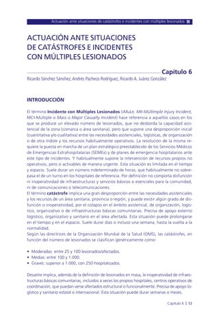 Actuación ante situaciones de catástrofes e incidentes con múltiples lesionados
Capítulo 6 l 53
INTRODUCCIÓN
El término Incidente con Múltiples Lesionados (iMuLe, MII-Múltimple Injury Incident,
MCI-Múltiple o Mass o Major Casualty Incident) hace referencia a aquellos casos en los
que se produce un elevado número de lesionados, que no desborda la capacidad asis-
tencial de la zona (comarca o área sanitaria), pero que supone una desproporción inicial
(cuantitativa y/o cualitativa) entre las necesidades asistenciales, logísticas, de organización
o de otra índole y los recursos habitualmente operativos. La resolución de la misma re-
quiere la puesta en marcha de un plan estratégico preestablecido de los Servicios Médicos
de Emergencias Extrahospitalarias (SEMEx) y de planes de emergencia hospitalarios ante
este tipo de incidentes. Y habitualmente supone la intervención de recursos propios no
operativos, pero sí activables de manera urgente. Esta situación es limitada en el tiempo
y espacio. Suele durar un número indeterminado de horas, que habitualmente no sobre-
pasa el de un turno en los hospitales de referencia. Por definición no comporta disfunción
ni inoperatividad de infraestructuras y servicios básicos o esenciales para la comunidad,
ni de comunicaciones o telecomunicaciones.
El término catástrofe implica una gran desproporción entre las necesidades asistenciales
y los recursos de un área sanitaria, provincia o región, y puede existir algún grado de dis-
función o inoperatividad, por el colapso en el ámbito asistencial, de organización, logís-
tico, organizativo o de infraestructuras básicas comunitarias. Precisa de apoyo externo
logístico, organizativo y sanitario en el área afectada. Esta situación puede prolongarse
en el tiempo y en el espacio. Suele durar días o incluso una semana, hasta la vuelta a la
normalidad.
Según las directrices de la Organización Mundial de la Salud (OMS), las catástrofes, en
función del número de lesionados se clasifican genéricamente como:
• Moderadas: entre 25 y 100 lesionados/afectados.
• Medias: entre 100 y 1.000.
• Graves: superior a 1.000, con 250 hospitalizados.
Desastre implica, además de la definición de lesionados en masa, la inoperatividad de infraes-
tructuras básicas comunitarias, incluidos a veces los propios hospitales, centros operativos de
coordinación, que puedan verse afectados estructural o funcionalmente. Precisa de apoyo lo-
gístico y sanitario estatal o internacional. Esta situación puede durar semanas o meses.
ACTUACIÓN ANTE SITUACIONES
DE CATÁSTROFES E INCIDENTES
CON MÚLTIPLES LESIONADOS
Ricardo Sánchez Sánchez,Andrés Pacheco Rodríguez, Ricardo A. Juárez González
Capítulo 6
 