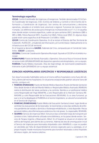 Terminología específica
CECUE: Centro Coordinador de Urgencias y Emergencias. También denominados CCU (Cen-
tro Coordinador de Urgencias), COC (Centros de Ordenes y Control) o CICU (Centro de In-
formación y Coordinación de Urgencias). Son centros de comunicaciones y decisiones
operativas, ubicadas en el ámbito local, provincial o regional. Funcionan de manera ininte-
rrumpida. Los teléfonos de acceso para emergencias multisectoriales es el 1-1-2. En aquellas
áreas donde existen números específicos, suelen ser para sanitarias (061), bomberos (080 o
085 o 088), Policía Nacional (091), Guardia Civil (062), Policía Local (092). En algunas áreas
puede existir como específico el de Protección Civil (006 o 1006).
CECOP: Centro de Coordinación Operativa. En él se reúnen el Director del Plan Territorial de
Catástrofe –PLATECAT–, el Gabinete de Información y el Comité Asesor. Habitualmente en la
infraestructura del CECUE territorial.
En el hospital se denomina GACRIS, Gabinete de Crisis, compuesto por el Comité de Catás-
trofes –COCAT– y asesores.
CECOPAL: Centro de Coordinación Operativa Municipal. Equivale al CECOP en el ámbito mu-
nicipal.
PUMA/PUMO: Puesto de Mando Avanzado u Operativo. Estructura física o funcional donde
se reúne el Jefe (JEPUMA/JEPUMO) del dispositivo operativo extrahospitalario, con su equipo.
PUMEDA: Puesto Médico Avanzado. Área de triaje-retriaje, de reanimación-estabilización.
Interviene el jefe (JEPUMEDA) con su equipo asistencial.
ESPACIOS HOSPITALARIOS ESPECÍFICOS Y RESPONSABLES LOGÍSTICOS
Son áreas funcionales habilitables tanto en el mismo edificio hospitalario como fuera del edi-
ficio y dentro del recinto hospitalario. En situaciones excepcionales podrían ubicarse fuera del
recinto, contiguo a él.
• PUMEDO (PUMASAN): Puesto de Mando Médico Operativo (Puesto de Mando Sanitario):
Área desde donde el Jefe del Mando Médico o Responsable Médico Avanzado (REMEDA)
realiza la distribución de tareas sanitarias y las controla. Nombra a un profesional médico
como Responsable del Triaje (REMETRI), a otro Responsable de la Atención Sanitaria (RE-
MASAN) y a otro Responsable de las Evacuaciones (REVASAN). Es un área funcional, ya
que si no se ha desplegado el PUMEDA en el recinto hospitalario, se ubicará funcionalmente
en el Servicio de Urgencias.
• PUMEVAC (PUMEVASAN): Puesto Médico de Evacuación Sanitaria (o área): lugar donde se
controlan las evacuaciones de los lesionados. Se recomienda un área tipo vestíbulos de enfer-
mos pendientes de traslado a domicilio o fisioterapia-rehabilitación, si está disponible. Precisa
personal médico y de enfermería para asistencia a los más graves. Su responsable, REVASAN.
• SEURMO: Servicio de Urgencias Móvil. Estructura tipo contenedor largo de transporte por
carretera o tren, habitualmente utilizado como biblioteca, en los países donde existen. Ser-
vicio de Terapia Urgente y Observación, Móvil. En el hospital se situará en el exterior del
edificio del hospital, pero dentro de sus terrenos. Además de área de amortiguación inicial
al Servicio de Urgencias para lesionados etiquetados color AMARILLO, o que no pueden
ser atendidos por falta de disponibilidad de servicios especiales para su patología, en el
propio hospital. Puede movilizarse físicamente para transferir lesionados a otros hospitales
del área o región, de manera colectiva.
Actuación ante situaciones de catástrofes e incidentes con múltiples lesionados
Capítulo 6 l 55
 