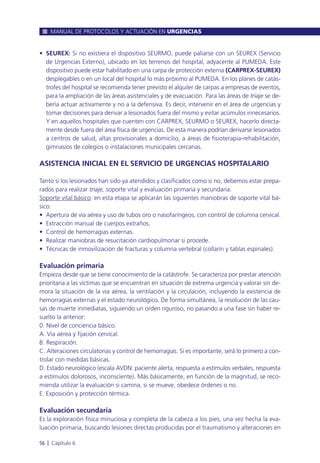 • SEUREX: Si no existiera el dispositivo SEURMO, puede paliarse con un SEUREX (Servicio
de Urgencias Externo), ubicado en los terrenos del hospital, adyacente al PUMEDA. Este
dispositivo puede estar habilitado en una carpa de protección externa (CARPREX-SEUREX)
desplegables o en un local del hospital lo más próximo al PUMEDA. En los planes de catás-
trofes del hospital se recomienda tener previsto el alquiler de carpas a empresas de eventos,
para la ampliación de las áreas asistenciales y de evacuación. Para las áreas de triaje se de-
bería actuar activamente y no a la defensiva. Es decir, intervenir en el área de urgencias y
tomar decisiones para derivar a lesionados fuera del mismo y evitar acúmulos innecesarios.
Y en aquellos hospitales que cuenten con CARPREX, SEURMO o SEUREX, hacerlo directa-
mente desde fuera del área física de urgencias. De esta manera podrían derivarse lesionados
a centros de salud, altas provisionales a domicilio, a áreas de fisioterapia-rehabilitación,
gimnasios de colegios o instalaciones municipales cercanas.
ASISTENCIA INICIAL EN EL SERVICIO DE URGENCIAS HOSPITALARIO
Tanto si los lesionados han sido ya atendidos y clasificados como si no, debemos estar prepa-
rados para realizar triaje, soporte vital y evaluación primaria y secundaria.
Soporte vital básico: en esta etapa se aplicarán las siguientes maniobras de soporte vital bá-
sico:
• Apertura de vía aérea y uso de tubos oro o nasofaríngeos, con control de columna cervical.
• Extracción manual de cuerpos extraños.
• Control de hemorragias externas.
• Realizar maniobras de resucitación cardiopulmonar si procede.
• Técnicas de inmovilización de fracturas y columna vertebral (collarín y tablas espinales).
Evaluación primaria
Empieza desde que se tiene conocimiento de la catástrofe. Se caracteriza por prestar atención
prioritaria a las víctimas que se encuentran en situación de extrema urgencia y valorar sin de-
mora la situación de la vía aérea, la ventilación y la circulación, incluyendo la existencia de
hemorragias externas y el estado neurológico. De forma simultánea, la resolución de las cau-
sas de muerte inmediatas, siguiendo un orden riguroso, no pasando a una fase sin haber re-
suelto la anterior:
0. Nivel de conciencia básico.
A. Vía aérea y fijación cervical.
B. Respiración.
C. Alteraciones circulatorias y control de hemorragias. Si es importante, será lo primero a con-
trolar con medidas básicas.
D. Estado neurológico (escala AVDN: paciente alerta, respuesta a estímulos verbales, respuesta
a estímulos dolorosos, inconsciente). Más básicamente, en función de la magnitud, se reco-
mienda utilizar la evaluación si camina, si se mueve, obedece órdenes o no.
E. Exposición y protección térmica.
Evaluación secundaria
Es la exploración física minuciosa y completa de la cabeza a los pies, una vez hecha la eva-
luación primaria, buscando lesiones directas producidas por el traumatismo y alteraciones en
MANUAL DE PROTOCOLOS Y ACTUACIÓN EN URGENCIAS
56 l Capítulo 6
 