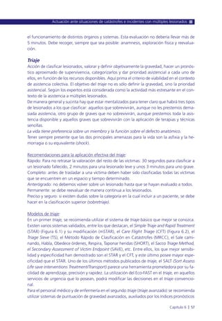 el funcionamiento de distintos órganos y sistemas. Esta evaluación no debería llevar más de
5 minutos. Debe recoger, siempre que sea posible: anamnesis, exploración física y reevalua-
ción.
Triaje
Acción de clasificar lesionados, valorar y definir objetivamente la gravedad, hacer un pronós-
tico aproximado de supervivencia, categorizarlos y dar prioridad asistencial a cada uno de
ellos, en función de los recursos disponibles. Aquí prima el criterio de viabilidad en el contexto
de asistencia colectiva. El objetivo del triaje no es sólo definir la gravedad, sino la prioridad
asistencial. Según los expertos está considerada como la actividad más estresante en el con-
texto de la asistencia a múltiples lesionados.
De manera general y sucinta hay que estar mentalizados para tener claro que habrá tres tipos
de lesionados a los que clasificar: aquellos que sobrevivirán, aunque no les prestemos dema-
siada asistencia, otro grupo de graves que no sobrevivirán, aunque prestemos toda la asis-
tencia disponible y aquellos graves que sobrevivirán con la aplicación de terapias y técnicas
sencillas.
La vida tiene preferencia sobre un miembro y la función sobre el defecto anatómico.
Tener siempre presente que las dos principales amenazas para la vida son la asfixia y la he-
morragia o su equivalente (shock).
Recomendaciones para la aplicación efectiva del triaje:
Rápido: Para no retrasar la valoración del resto de las víctimas: 30 segundos para clasificar a
un lesionado fallecido, 2 minutos para una lesionado leve y unos 3 minutos para uno grave.
Completo: antes de trasladar a una víctima deben haber sido clasificadas todas las víctimas
que se encuentren en un espacio y tiempo determinado.
Anterógrado: no debemos volver sobre un lesionado hasta que se hayan evaluado a todos.
Permanente: se debe reevaluar de manera continua a los lesionados.
Preciso y seguro: si existen dudas sobre la categoría en la cual incluir a un paciente, se debe
hacer en la clasificación superior (sobretriaje).
Modelos de triaje:
En un primer triaje, se recomienda utilizar el sistema de triaje básico que mejor se conozca.
Existen varios sistemas validados, entre los que destacan, el Simple Triaje and Rapid Treatment
(STAR) (Figura 6.1) y su modificación (mSTAR), el Care Flight Triage (CFT) (Figura 6.2), el
Triage Sieve (TS), el Método Rápido de Clasificación en Catástrofes (MRCC), el Sale cami-
nando, Habla, Obedece órdenes, Respira, Taponar heridas (SHORT), el Sacco Triage Method,
el Secondary Assessment of Victim Endpoint (SAVE), etc. Entre ellos, los que mejor sensibi-
lidad y especificidad han demostrado son el STAR y el CFT, y este último posee mayor espe-
cificidad que el STAR. Uno de los últimos métodos publicados de triaje, el SALT (Sort Assess
Life save interventions Treatment/Transport) parece una herramienta prometedora por su fa-
cilidad de aprendizaje, precisión y rapidez. La utilización del Eco-FAST en el triaje, en aquellos
servicios de urgencia que lo posean, podrá modificar las decisiones en el triaje convencio-
nal.
Para el personal médico y de enfermería en el segundo triaje (triaje avanzado) se recomienda
utilizar sistemas de puntuación de gravedad avanzados, auxiliados por los índices pronósticos
Actuación ante situaciones de catástrofes e incidentes con múltiples lesionados
Capítulo 6 l 57
 
