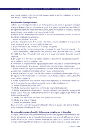 este tipo de incidentes. Muchos de los lesionados acabarán siendo trasladados, por uno u
otro medio, a centros hospitalarios.
Recomendaciones generales
Al tener conocimiento del incidente con múltiples lesionados, antes de que estos empiecen
a llegar al Servicio de Urgencias, comunicar al jefe de la guardia que evalúe activar el Plan de
Emergencia Hospitalario ante Catástrofes Externas, con la movilización de personal y recursos
extraordinarios contemplados en el mismo (Niveles I-II-III).
El jefe de guardia deberá encargarse de que se realicen las siguientes funciones, en tanto el
Comité de Catástrofes se constituya:
1. Alertar al Comité de Catástrofes.
2. Alertar a los profesionales de medicina, enfermería, auxiliares y celadores de Urgencias del
turno siguiente al actual y al responsable de Urgencias.
3. Suspender la salida del turno que se encuentra trabajando.
4. Contactar con las centrales de urgencia y emergencia del área: Centro de Urgencias 1-1-
2, Central de Bomberos (1006-080-085-088), Policía Local-092, Policía Nacional-091, Guardia
Civil-062, Cruz Roja y Protección Civil, para tener la mayor información disponible sobre el
incidente.
5. En función de la dimensión y el tipo de incidente se activarán los recursos especiales (inci-
dente biológico, químico, radiactivo, etc).
6. Prevención de riesgos laborales: equipos de protección adecuados al tipo de incidente para
todos los profesionales de urgencias y otros servicios con intervención inicial prevista.
7. Alertar al servicio de seguridad para despejar las áreas de los terrenos propios del hospital
y adyacentes, y establecer accesos de entrada y salida unidireccionales.
8. Alertar al personal del servicio de Medicina Intensiva y de Anestesia-Reanimación y Cirugía.
En algunos incidentes concretos los servicios de Traumatología, Medicina Interna, Pediatría
serán los más implicados.
9. Alertar al personal de otros servicios hospitalarios específicos, en función del tipo de inci-
dente (traumatismos, quemados, intoxicados, contaminados, irradiados, etc).
10. Alertar el plan de pre-altas de planta.
11. Alertar al personal de los servicios centrales del hospital de la situación.
12. Alertar al personal de mantenimiento, farmacia y almacén para el posible despliegue del
Puesto Médico Avanzado (PUMEDA) en los terrenos del hospital y apertura del Almacén de
Catástrofes (ALMACAT).
13. Alertar a los servicios de Documentación y Atención al Usuario.
14. Alertar al servicio de Personal.
15. Alertar al gabinete de prensa.
Estos cometidos no olvidemos que son obligación del jefe de guardia y del Comité de Catás-
trofes reunido en el Gabinete de Crisis.
Recomendaciones en función del número previsto de lesionados
Cualquier centro hospitalario, por mayor envergadura física que posea o sobredimensión asis-
tencial teórica sobre la que se haya planificado, puede verse saturado y bloqueado si la de-
manda asistencial, en un corto intervalo de tiempo, es superior a su capacidad para prestar
la mejor asistencia posible en condiciones ordinarias. Esto se agrava si no existe un plan pre-
Actuación ante situaciones de catástrofes e incidentes con múltiples lesionados
Capítulo 6 l 61
 