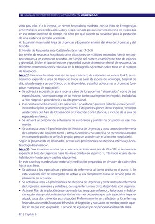 visto para ello. Y a la inversa, un centro hospitalario modesto, con un Plan de Emergencias
ante Múltiples Lesionados adecuado y proporcionado para un número discreto de lesionados
en ese mismo intervalo de tiempo, no tiene por qué superar su capacidad para la prestación
de una asistencia sanitaria adecuada.
A. Expansión interna del Área de Urgencias y Expansión externa del Área de Urgencias y del
hospital.
B. Niveles de Respuesta ante Catástrofes Externas: (1-2-3).
Los niveles de respuesta hospitalaria ante situaciones de múltiples lesionados han de ser pro-
porcionados a los escenarios previstos, en función del número y también del tipo de lesiones
y gravedad. Si bien el tipo de lesiones y gravedad puede determinar el nivel de respuesta, las
diferentes recomendaciones relatadas en la bibliografía se centran sobre todo en el número
de lesionados.
Nivel 1. Para aquellas situaciones en las que el número de lesionados no supere los 25, se re-
comienda expandir el área de Urgencias hacia las salas de espera de radiología, hospital de
día, salas de espera de quirófanos, otras disponibles, y pasillos adyacentes a Urgencias (pre-
parar mamparas de separación).
• Se activará a especialistas para hacerse cargo de los pacientes “etiquetados” como de sus
especialidades, haciéndose cargo de los mismos tanto para ingreso (restringido), trasladarlos
a otro hospital o procediendo a su alta provisional.
• Dar de alta inmediatamente a los pacientes cuyo estado lo permita (estables y no urgentes),
indicando el plan de atención y seguimiento. Esto podrá suponer liberar espacio y recursos
asistenciales del Área de Observación o Unidad de Corta Estancia, o incluso de la sala de
espera de enfermos.
• Se activará al personal de enfermería de quirófanos y plantas no ocupados en ese mo-
mento.
• Se activará a unos 2-3 profesionales de Medicina de Urgencias y otros tantos de enfermería
de Urgencias, del siguiente turno u otros disponibles con urgencia. Se recomienda acudan
en transporte público o vehículo propio, pero sin acceder con él al recinto hospitalario.
Según la gravedad de los lesionados, activar a los profesionales de Medicina Intensiva y Anes-
tesiología-Reanimación.
Nivel 2. Para situaciones en las que el número de lesionados sea de 25 a 50, se recomienda
expandir el área de Urgencias hacia las áreas citadas en el punto 1, más hacia el área de re-
habilitación-fisioterapia y pasillos adyacentes.
En este caso hay que desplazar material y medicación preparados en almacén de catástrofes
hacia esas áreas.
• Se activará a los especialistas y personal de enfermería tal como se cita en el punto 1. En
esta situación ellos se encargarán de activar a sus compañeros fuera de servicio para im-
plementar su activación.
• Se activará a unos 5-6 profesionales de Medicina de Urgencias y otros tantos de enfermería
de Urgencias, auxiliares y celadores, del siguiente turno u otros disponibles con urgencia.
• Activar el Plan de ampliación de camas en plantas: reagrupar enfermos o lesionados en habita-
ciones, dar altas provisionales (utilizando los informes de pre-alta que cada especialista haya re-
alizado cada día, previendo esta situación). Preferentemente se trasladarán a los enfermos
lesionados a un vestíbulo alejado del servicio de Urgencias y evacuados por medios propios aque-
llos en los que esto sea posible. El servicio de seguridad y el de personal facilitará esta tarea.
MANUAL DE PROTOCOLOS Y ACTUACIÓN EN URGENCIAS
62 l Capítulo 6
 