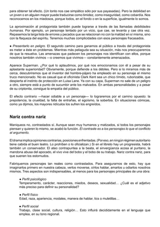 para obtener tal efecto. (Un tonto nos cae simpático sólo por sus payasadas). Pero la debilidad en
un joven o en alguien mayor puede traducirse como timidez, como inseguridad, como cobardía. Nos
reconocemos en los miedosos, porque todos, en el fondo o en la superficie, igualmente lo somos.

La aproximación al protagonista también puede lograrse a través de las llamadas debilidades
humanas. Por ejemplo, un personaje tentado por un vicio, que cae, se levanta y cae otra vez.
Repasemos la larga lista de errores y pecados que se relacionan no con la maldad en sí misma, sino
con la flaqueza del espíritu. Tenemos muchas complicidades con esos personajes fracasados.

 Presentarlo en peligro. El segundo camino para ganarnos al público a través del protagonista
es meter a éste en problemas. Mientras más peliaguda sea su situación, más nos preocuparemos
de que la resuelva. Las amenazas que padecen los personajes nos identifican con ellos, porque
nosotros también vivimos —o creemos que vivimos— constantemente amenazados.

Aparece Superman. ¿Por qué lo aplaudimos, por qué nos emocionamos con él a pesar de su
aplastante superioridad? Obviamente, porque defiende a los débiles. Pero si lo miramos más de
cerca, descubriremos que el inventor del hombre-pájaro ha empleado en su personaje el mismo
truco mencionado. No es casual que el oficinista Clark Kent sea un chico tímido, ruborizable, que
despierta el instinto de protección en Luisa Lane. Ya con su capa, Superman no sale de un peligro
a otro, siempre está a punto de sucumbir ante los malvados. En ambas personalidades y a pesar
de su criptonita, consigue la empatía del público.

El efecto contrario —hacer odiable a un personaje— lo lograremos por el camino opuesto: la
prepotencia, la crueldad, la falta de entrañas, el egoísmo, la soberbia. En situaciones cómicas,
como ya dijimos, los mayores ridículos los sufren los engreídos.



Nariz contra nariz
Maniqueos no, contrastados sí. Aunque sean muy humanos y matizados, si todos los personajes
piensan y quieren lo mismo, se acabó la función. El contraste es a los personajes lo que el conflicto
al argumento.

El drama implica opiniones contrarias, posiciones enfrentadas. (Por eso, en ningún régimen autoritario
tiene cabida el buen teatro. Lo prohíben o lo oficializan.) Si en el libreto hay un progresista, habrá
también un conservador. El ateo contrapuntea a la beata, el sinvergüenza acosa al puritano, la
mandona abusa del apocado, el vivo vive del bobo y el bobo de su trabajo. Nariz contra nariz, para
que suenen los estornudos.

Fabriquemos personajes tan reales como contrastados. Para asegurarnos de esto, hay que
imaginarlos primero en nuestra cabeza, verlos moverse, oírlos hablar, amarlos u odiarlos nosotros
mismos. Tres aspectos son indispensables, al menos para los personajes principales de una obra:

       Perfil psicológico
      Temperamento, carácter, reacciones, miedos, deseos, sexualidad… ¿Cuál es el adjetivo
      más preciso para definir su personalidad?

       Perfil físico
       Edad, raza, apariencia, modales, manera de hablar, tics o muletillas…

       Perfil social
      Trabajo, clase social, cultura, religión… Esto influirá decididamente en el lenguaje que
      emplea, en su tono regional.
 
