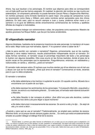 Ahora, hay que bautizar a los personajes. El nombre que elijamos para ellos se corresponderá
con el triple perfil que les hemos asignado. En realidad, la elección del nombre se rige mucho por
estereotipos. Un empresario adinerado no puede llamarse Canuto Pérez o Segismundo Martínez.
Un nombre pomposo como Ernesto Sandoval le caerá mejor. Una pareja de campesinos nunca
se reconocerán como Daisy y William, pero estos nombres serían apropiados para dos chicos
plásticos. En todo caso, para no recurrir siempre a Juan y Juana, podemos echar mano a un
santoral o a la guía de teléfonos donde encontraremos combinaciones de nombres y apellidos
difíciles de imaginar e inolvidables.

También podemos trabajar con sobrenombres o alias, tan populares como expresivos. Maestro de
apodos graciosos fue Roque Dalton, que iba por los bares anotándolos.



El vilipendiado narrador
Algunos libretistas, hastiados de la presencia inoportuna de este personaje, lo mandaron al museo
de la radio. Mejor solos que mal narrados, dijeron. Y no quisieron volver a saber de él.12

¿Vale la pena escribir con narrador o narradora? Digamos, primeramente, que en los cuentos,
leyendas y otros relatos históricos, resulta prácticamente indispensable recurrir al narrador. En
estas formas narrativas, el narrador ocupa el porcentaje mayoritario del texto y los personajes
lo ilustran con algunos bocadillos. Otra cosa ocurre en las formas teatrales, donde el peso de la
acción recae en los personajes que la representan. Preguntémonos, entonces: en radioteatros y
radionovelas, en series y sketches, ¿sobra el narrador?

El narrador malo siempre sobra. El rechazo que muchos sienten por él se relaciona con el mal uso
y abuso con que se ha manejado. ¿Para qué sirve el narrador? Comencemos al revés, diciendo
para lo que no debe emplearse.

El narrador o narradora:

        No debe adelantarse a los hechos ni suplantar la acción: En aquella cantina, Micaela iba a
        encontrarse con el padre de sus hijos…

         No debe expresar los sentimientos de los personajes: Y el pequeño Manolito, angustiado y
        lloroso, se acercó a su madrastra gritando… En este caso, el narrador está robando actuación
        a Manolito.

         No debe filosofar ni dar consejos al público: ¡Qué difícil era para ella decidirse, cuántos
        sacrificios hizo doña Lola para llegar a aquel momento!

         No debe interrumpir innecesariamente las escenas: Se acercó a ella y le dijo… Se alejó de
        ella y le volvió a decir…

¿Cuándo y para qué se usa el narrador? Tradicionalmente, se empleó para cambiar de escena:
Mientras tanto, en el parque donde siempre jugaba Jacinta… Es cierto que estos encadenamientos
simples se pueden delegar al diálogo final de la escena:


12        Ricardo Bada: Lo primero que debe hacerse al enfrentarse con un texto que se nos propone para la adaptación a la
radio, o al menos lo primero que yo hice siempre, es esto: perpetrar un narradoricidio. Esa figura que todos conocemos de miles
y miles de relatos radiofónicos y miles y miles de radionovelas y que, según la latitud y el sesgo que el idioma adquiere con ella,
denominamos relator, narrador, etc, tiene que ser prescindible. Si no, no hay radio. Habrá otra cosa, pero no radio. El Radioteatro,
DWAZ Publications, Colonia, 1994, pág. 15.
 