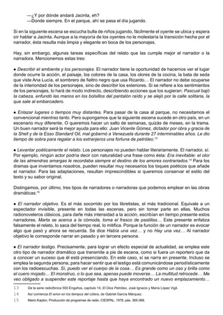 —¿Y por dónde andará Jacinta, eh?
       —Donde siempre. En el parque, ahí se pasa el día jugando.

Si en la siguiente escena se escucha bulla de niños jugando, fácilmente el oyente se ubica y espera
oír hablar a Jacinta. Aunque a la mayoría de los oyentes no le molestaría la transición hecha por el
narrador, ésta resulta más limpia y elegante en boca de los personajes.

Hay, sin embargo, algunas tareas específicas del relato que las cumple mejor el narrador o la
narradora. Mencionemos estas tres:

 Describir el ambiente y los personajes. El narrador tiene la oportunidad de hacernos ver el lugar
donde ocurre la acción, el paisaje, los colores de la casa, los olores de la cocina, la bata de seda
que viste Ana Lucía, el sombrero de fieltro negro que usa Ricardo… El narrador no debe ocuparse
de la interioridad de los personajes, sino de describir los exteriores. Si se refiere a los sentimientos
de los personajes, lo hará de modo indirecto, describiendo acciones que los sugieran: Pascual bajó
la cabeza, enfundó las manos en los bolsillos del pantalón raído y se alejó por la calle solitaria, la
que sale al embarcadero.

  Enlazar lugares o tiempos muy distantes. Para pasar de la casa al parque, no necesitamos el
convencional mientras tanto. Pero supongamos que la siguiente escena sucede en otro país, en un
escenario muy diferente. O queremos hacer un salto de semanas, quizás de meses, en la trama.
Un buen narrador será la mejor ayuda para ello: Juan Vicente Gómez, dictador por obra y gracia de
la Shell y de la Esso Standard Oil, mal gobernó a Venezuela durante 27 interminables años. Le dio
tiempo de sobra para regalar a los extranjeros una fortuna de petróleo.13

 Levantar poéticamente el relato. Los personajes no pueden hablar literariamente. El narrador, sí.
Por ejemplo, ningún actor podría decir con naturalidad una frase como ésta: Era inevitable: el olor
de las almendras amargas le recordaba siempre el destino de los amores contrariados.14 Para los
dramas que inventamos nosotros, pueden resultar muy necesarios los toques poéticos que añade
el narrador. Para las adaptaciones, resultan imprescindibles si queremos conservar el estilo del
texto y su sabor original.

Distingamos, por último, tres tipos de narradores o narradoras que podemos emplear en las obras
dramáticas:15

  El narrador objetivo. Es el más socorrido por los libretistas, el más tradicional. Equivale a un
espectador invisible, presente en todas las escenas, pero sin tomar parte en ellas. Muchos
radionoveleros clásicos, para darle más intensidad a la acción, escribían en tiempo presente estos
narradores. Marta se acerca a la cómoda, toma el frasco de pastillas… Este presente enfatiza
falsamente el relato, lo saca del tiempo real, lo mitifica. Porque la función de un narrador es evocar
algo que pasó y ahora se recuerda. Se dice Había una vez… y no Hay una vez… Al narrador
objetivo le corresponde narrar en pasado y en tercera persona.

 El narrador testigo. Precisamente, para lograr un efecto especial de actualidad, se emplea este
otro tipo de narrador dramático que transmite a pie de escena, como si fuera un reportero que da
a conocer un suceso que él está presenciando. En este caso, sí se narra en presente. Incluso se
emplea la segunda persona, para hacer sentir que el testigo está comunicándose periodísticamente
con los radioescuchas. Sí, puedo ver el cuerpo de la cosa… Es grande como un oso y brilla como
el cuero mojado… El monstruo, o lo que sea, apenas puede moverse… La multitud retrocede… Me
veo obligado a suspender este reportaje hasta que haya encontrado un nuevo emplazamiento…
13     De la serie radiofónica 500 Engaños, capítulo 14, El Dios Petróleo, José Ignacio y María López Vigil.
14     Así comienza El amor en los tiempos del cólera, de Gabriel García Márquez.
15     Mario Kaplún, Producción de programas de radio, CIESPAL, 1978, pás. 365-368.
 