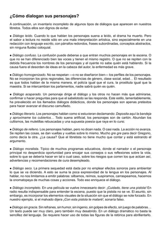 ¿Cómo dialogan sus personajes?
A continuación, un inventario incompleto de algunos tipos de diálogos que aparecen en nuestros
libretos. Todos ellos son dignos de evitar.

 Diálogo leído. Cuando lo que hablan los personajes suena a leído, el drama ha muerto. Pero
el sabor a lectura no reside sólo en una mala interpretación artística, sino especialmente en una
redacción con lenguaje escrito, con párrafos redondos, frases subordinadas, conceptos abstractos,
sin ninguna fluidez coloquial.

 Diálogo confuso. La confusión puede deberse a que entran muchos personajes en la escena. O
que no se han diferenciado bien las voces y tienen el mismo registro. O que no se repiten con la
debida frecuencia los nombres de los personajes y el oyente no sabe quién está hablando. Si la
causa fuera el desorden de ideas en la cabeza del autor, la enfermedad es más grave.

Diálogo homogenizado. No se respetan —o no se diseñaron bien— los perfiles de los personajes.
No se incorporan los giros regionales, las diferencias de género, clase social, edad… El resultado
es que todos hablan de la misma manera, el policía igual que el cura, la prostituta igual que la
maestra. Si se intercambian los parlamentos, nadie sabrá quién es quién.

 Diálogo acaparado. Un personaje dirige el diálogo y los otros no hacen más que admirarse,
confirmar o hacer preguntas para que el sabelotodo se las responda. Este estilo, lamentablemente,
ha prevalecido en los llamados diálogos didácticos, donde los personajes son apenas pretextos
para hacer avanzar el discurso camuflado.

 Diálogo literario. Los personajes hablan como si estuvieran declamando: Deposita aquí la bandeja
y aproxímame los cubiertos… Todo suena artificial, los personajes son de cartón. Abundan los
cultismos, las muletillas rebuscadas y una supuesta poesía que raya en lo cursi.

 Diálogo de relleno. Los personajes hablan, pero no dicen nada. O casi nada. La acción no avanza.
Se repiten las cosas, se dan vueltas y vueltas sobre lo mismo. Mucho gre gre para decir Gregorio,
como decía la otra. ¿La causa? Que el libretista no tiene mucho que contar y está estirando el
argumento.

 Diálogo moralista. Típico de muchos programas educativos, donde el narrador o el personaje
principal no desperdicia oportunidad para encajar sus consejos o sus reflexiones sobre la vida,
sobre lo que se debería hacer en tal o cual caso, sobre los riesgos que corren los que actúan así,
advertencias y recomendaciones de cura desempleado.

 Diálogo seco. La primera sequedad está dada por no emplear efectos sonoros para ambientar
lo que se va diciendo. A esto se suma la poca expresividad de la lengua en los personajes. Al
hablar, no nos limitamos a emitir palabras: silbamos, reímos, suspiramos, carraspeamos, hacemos
la onomatopeya de muchas cosas y acciones. Todo eso enriquece el diálogo.

 Diálogo incompleto. En una película se vuelve innecesario decir: ¡Cuidado, tiene una pistola! En
radio resulta indispensable para entender la escena, puesto que la pistola no se ve. El asunto, sin
embargo, es incorporar los elementos visuales de la situación sin que el diálogo se note forzado. En
nuestro ejemplo, si el malvado dijera ¡Con esta pistola te mataré!, sonaría falso.

 Diálogo sin gracia. Sin refranes, sin humor, sin ingenio, sin golpes de efecto, sin juego de palabras…
Un texto puede ser muy claro, pero también muy desabrido. En un diálogo dramático no basta la
sencillez del lenguaje. Se requiere hacer uso de todas las figuras de la retórica para abrillantarlo.
 