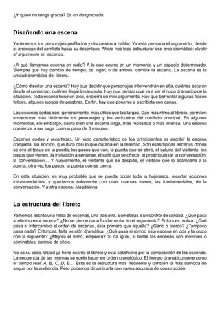 ¿Y quien no tenga gracia? Es un desgraciado.



Diseñando una escena
Ya tenemos los personajes perfilados y dispuestos a hablar. Ya está pensado el argumento, desde
el arranque del conflicto hasta su desenlace. Ahora nos toca estructurar ese arco dramático: dividir
el argumento en escenas.

¿A qué llamamos escena en radio? A lo que ocurre en un momento y un espacio determinado.
Siempre que hay cambio de tiempo, de lugar, o de ambos, cambia la escena. La escena es la
unidad dramática del libreto.

¿Cómo diseñar una escena? Hay que decidir qué personajes intervendrán en ella, quiénes estarán
desde el comienzo, quiénes llegarán después. Hay que pensar cuál va a ser el nudo dramático de la
situación. Toda escena tiene un pico, encierra un mini argumento. Hay que barruntar algunas frases
felices, algunos juegos de palabras. En fin, hay que ponerse a escribirla con ganas.

Las escenas cortas son, generalmente, más útiles que las largas. Dan más ritmo al libreto, permiten
entrecruzar más fácilmente los personajes y los vericuetos del conflicto principal. En algunos
momentos, sin embargo, caerá bien una escena larga, más reposada o más intensa. Una escena
comienza a ser larga cuando pasa de 3 minutos.

Escenas cortas y recortadas. Un vicio característico de los principiantes es escribir la escena
completa, sin edición, que dura casi lo que duraría en la realidad. Son esas típicas escenas donde
se oye el toque de la puerta, los pasos que van, la puerta que se abre, el saludo del visitante, los
pasos que vienen, la invitación a sentarse, el café que se ofrece, el preámbulo de la conversación,
la conversación… Y nuevamente, el visitante que se despide, el visitado que lo acompaña a la
puerta, otra vez los pasos, la puerta que se cierra.

En esta situación, es muy probable que se pueda podar toda la hojarasca, recortar acciones
intrascendentes, y quedarnos solamente con unas cuantas frases, las fundamentales, de la
conversación. Y a otra escena, Magdalena.



La estructura del libreto
Ya hemos escrito una ristra de escenas, una tras otra. Sométalas a un control de calidad. ¿Qué pasa
si elimino esta escena? ¿No se pierde nada fundamental en el argumento? Entonces, sobra. ¿Qué
pasa si intercambio el orden de escenas, ésta primero que aquella? ¿Gano o pierdo? ¿Tampoco
pasa nada? Entonces, falta tensión dramática. ¿Qué pasa si rompo esta escena en dos y la cruzo
con la siguiente? ¿Mejora el ritmo, empeora? Si da igual, si todas las escenas son movibles o
eliminables, cambie de oficio.

No es su caso. Usted ya tiene escrito el libreto y está satisfecho por la composición de las escenas.
La secuencia de las mismas se suele hacer en orden cronológico. El tiempo dramático corre como
el tiempo real: A, B, C, D, E… Esta es la estructura más frecuente y también la más cómoda de
seguir por la audiencia. Pero podemos dinamizarla con varios recursos de construcción.
 