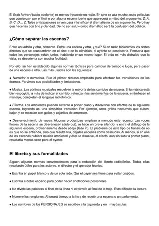 El flash forward (salto adelante) es menos frecuente en radio. En cine se usa mucho: esas películas
que comienzan por el final o por alguna escena fuerte que aparecerá a mitad del argumento: Z, A,
B, C, D… Z. Tales anticipaciones sirven para intensificar el dramatismo de un argumento. Pero hay
que hacerlas con tino y claridad. De no ser así, lo único dramático será la confusión del público.



¿Cómo separar las escenas?
Entre un ladrillo y otro, cemento. Entre una escena y otra, ¿qué? Si en radio hiciéramos los cortes
directos que se acostumbran en el cine o en la televisión, el oyente se despistaría. Pensaría que
todos los personajes están juntos, hablando en un mismo lugar. El oído es más distraído que la
vista, se desorienta con mucha facilidad.

Por ello, se han establecido algunas normas técnicas para cambiar de tiempo o lugar, para pasar
de una escena a otra. Las más usadas son las siguientes:

 Narrador o narradora. Fue el primer recurso empleado para efectuar las transiciones en los
dramas. Ya vimos sus posibilidades y limitaciones.

 Música. Las cortinas musicales resuelven la mayoría de los cambios de escena. Si la música está
bien escogida, a más de indicar el cambio, refuerzan los sentimientos de la escena, embellecen el
montaje, completan el lenguaje radiofónico.

 Efectos. Los ambientes pueden llevarse a primer plano y disolverse con efectos de la siguiente
escena, logrando así una simpática transición. Por ejemplo, unos grillos nocturnos que suben,
bajan y se mezclan con gallos y pajaritos de amanecer.

 Desvanecimiento de voces. Algunos productores emplean a menudo este recurso. Las voces
finales de la escena se desvanecen (fade out), se hace un breve silencio, y entra el diálogo de la
siguiente escena, ordinariamente desde abajo (fade in). El problema de este tipo de transición no
es que no se entienda, sino que resulta fría, deja las escenas como desnudas. Al menos, si en una
de las escenas hubiera música ambiental y ésta se disuelve, el efecto, aun sin subir a primer plano,
resultaría menos seco para el oyente.



El libreto y sus formalidades
Siguen algunas normas convencionales para la redacción del libreto radiofónico. Todas ellas
resultarán útiles para los actores, el director y el operador técnico.

   Escriba en papel blanco y de un solo lado. Que el papel sea firme para evitar crujidos.

   Escriba a doble espacio para poder hacer anotaciones posteriores.

   No divida las palabras al final de la línea ni el párrafo al final de la hoja. Esto dificulta la lectura.

   Numere los renglones. Ahorrará tiempo a la hora de repetir una escena o un parlamento.

   Los nombres de los PERSONAJES se escriben a la izquierda y en mayúsculas.
 