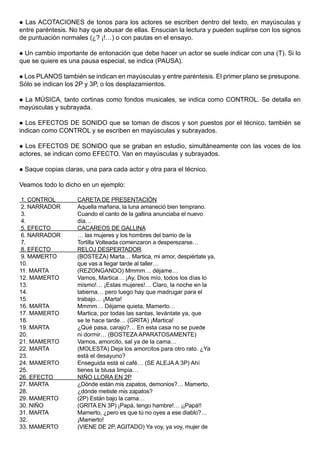  Las ACOTACIONES de tonos para los actores se escriben dentro del texto, en mayúsculas y
entre paréntesis. No hay que abusar de ellas. Ensucian la lectura y pueden suplirse con los signos
de puntuación normales (¿? ¡!…) o con pautas en el ensayo.

 Un cambio importante de entonación que debe hacer un actor se suele indicar con una (T). Si lo
que se quiere es una pausa especial, se indica (PAUSA).

 Los PLANOS también se indican en mayúsculas y entre paréntesis. El primer plano se presupone.
Sólo se indican los 2P y 3P, o los desplazamientos.

 La MÚSICA, tanto cortinas como fondos musicales, se indica como CONTROL. Se detalla en
mayúsculas y subrayada.

 Los EFECTOS DE SONIDO que se toman de discos y son puestos por el técnico, también se
indican como CONTROL y se escriben en mayúsculas y subrayados.

 Los EFECTOS DE SONIDO que se graban en estudio, simultáneamente con las voces de los
actores, se indican como EFECTO. Van en mayúsculas y subrayados.

   Saque copias claras, una para cada actor y otra para el técnico.

Veamos todo lo dicho en un ejemplo:

 1. CONTROL           CARETA DE PRESENTACIÓN
 2. NARRADOR          Aquella mañana, la luna amaneció bien temprano.
 3.                   Cuando el canto de la gallina anunciaba el nuevo
 4.                   día…
 5. EFECTO            CACAREOS DE GALLINA
 6. NARRADOR          … las mujeres y los hombres del barrio de la
 7.                   Tortilla Volteada comenzaron a desperezarse…
 8. EFECTO            RELOJ DESPERTADOR
 9. MAMERTO           (BOSTEZA) Marta… Martica, mi amor, despiértate ya,
10.                   que vas a llegar tarde al taller…
11. MARTA             (REZONGANDO) Mmmm… déjame…
12. MAMERTO           Vamos, Martica… ¡Ay, Dios mío, todos los días lo
13.                   mismo!… ¡Estas mujeres!… Claro, la noche en la
14.                   taberna… pero luego hay que madrugar para el
15.                   trabajo… ¡Marta!
16. MARTA             Mmmm… Déjame quieta, Mamerto…
17. MAMERTO           Martica, por todas las santas, levántate ya, que
18.                   se te hace tarde… (GRITA) ¡Martica!
19. MARTA             ¿Qué pasa, carajo?… En esta casa no se puede
20.                   ni dormir… (BOSTEZA APARATOSAMENTE)
21. MAMERTO           Vamos, amorcito, sal ya de la cama…
22. MARTA             (MOLESTA) Deja los amorcitos para otro rato. ¿Ya
23.                   está el desayuno?
24. MAMERTO           Enseguida está el café… (SE ALEJA A 3P) Ahí
25.                   tienes la blusa limpia…
26. EFECTO            NIÑO LLORA EN 2P
27. MARTA             ¿Dónde están mis zapatos, demonios?… Mamerto,
28.                   ¿dónde metiste mis zapatos?
29. MAMERTO           (2P) Están bajo la cama…
30. NIÑO              (GRITA EN 3P) ¡Papá, tengo hambre!… ¡¡Papá!!
31. MARTA             Mamerto, ¿pero es que tú no oyes a ese diablo?…
32.                   ¡Mamerto!
33. MAMERTO           (VIENE DE 2P, AGITADO) Ya voy, ya voy, mujer de
 