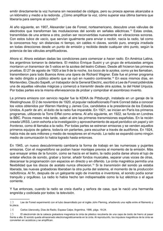emitir directamente la voz humana sin necesidad de códigos, pero su proeza apenas alcanzaba a
un kilómetro y medio a la redonda. ¿Cómo amplificar la voz, cómo superar esa última barrera que
liberaría para siempre al sonido?

Al año siguiente, en 1907, Alexander Lee de Forest, norteamericano, descubre unas válvulas de
electrodos que transforman las modulaciones del sonido en señales eléctricas.13 Estas ondas,
transmitidas de una antena a otra, podían ser reconvertidas nuevamente en vibraciones sonoras.
Con estos tubos de vacío, que servían igualmente para enviar o recibir, nacía la radio, tal como
la conocemos hoy: sin distancias ni tiempo, sin cables ni claves, sonido puro, energía irradiada
en todas direcciones desde un punto de emisión y recibida desde cualquier otro punto, según la
potencia de las válvulas amplificadoras.

Ahora sí. Ahora estaban dadas las condiciones para comenzar a hacer radio. En América Latina,
los argentinos tomaron la delantera. El médico Enrique Susini y un grupo de entusiastas amigos
montaron un transmisor de 5 vatios en la azotea del teatro Coliseo. Desde allí hicieron las primeras
pruebas. El 27 de agosto de 1920 a las 9 de la noche, los locos de la azotea, como ya les llamaban,
transmitieron para todo Buenos Aires una ópera de Richard Wagner. Éste fue el primer programa
de radio dirigido a público abierto que se oyó en nuestro continente.14 En esos mismos días, en
Montevideo, Claudio Sapelli, un trabajador de la General Electric, escribió a Lee de Forest pidiéndole
una de aquellas válvulas mágicas y comenzó a transmitir desde otra azotea, la del Hotel Urquiza.
Por todas partes era la misma efervescencia de probar y comprobar el asombroso invento.

La primera emisora con servicio regular fue la KDKA de Pittsburgh, instalada en un garaje de la
Westinghouse. El 2 de noviembre de 1920, el popular radioaficionado Frank Conrad daba a conocer
los votos obtenidos por Warren Harding y James Cox, candidatos a la presidencia de los Estados
Unidos. A partir de ahí, el éxito de la radio fue imparable. En 1921, se inician en París los primeros
programas, utilizando la Torre Eiffel como antena. Al año siguiente, en 1922, se funda en Londres
la BBC. Pocos meses más tarde, salen al aire las primeras transmisiones españolas. En la recién
creada URSS, Lenin exhorta a la investigación y aprovechamiento de aquel periódico sin papel y sin
fronteras, como él llamaba a la radio. Por todas partes se estrenan emisoras y se venden aquellos
primeros equipos de galena, todavía sin parlantes, para escuchar a través de audífonos. En 1924,
había más de seis millones y medio de receptores en el mundo. La radio se expandió como ningún
medio de comunicación lo había logrado hasta entonces.

En 1945, un nuevo descubrimiento cambiaría la forma de trabajo en las numerosas y pujantes
emisoras. Con el magnetófono se podían hacer montajes previos al momento de la emisión. Más
que ensayar antes de la función, como se hacía en el teatro, la radio podía darse ahora el lujo de
enlatar efectos de sonido, grabar y borrar, añadir fondos musicales, separar unas voces de otras,
descansar la programación con espacios en directo y en diferido. La cinta magnética permitía una
flexibilidad que los discos de acetato nunca ofrecieron.15 Si la transmisión del sonido ya estaba
liberada, las nuevas grabadoras liberaban la otra punta del sistema, el momento de la producción
radiofónica. Al fin, después de un galopante siglo de inventos e inventores, el sonido podía sonar
tranquilo y orgulloso. La radio lo había hecho tan indispensable como la luz eléctrica o el agua
corriente.

Y fue entonces, cuando la radio se creía dueña y señora de casa, que le nació una hermanita
engreída y codiciada por todos: la televisión.

13          Lee de Forest experimentó con el tubo desarrollado por el inglés John Fleming, añadiendo una rejilla entre el filamento y
la placa.
14          Carlos Ulanovsky, Días de Radio, Espasa Calpe, Argentina, 1996, págs. 18-24.
15         El electroimán de la cabeza grabadora magnetiza la cinta de plástico recubierta de una capa de óxido de hierro al pasar
frente a ella. El sonido queda almacenado electromagnéticamente en la cinta. Al reproducirlo, los impulsos magnéticos de la cinta se
convierten en acústicos y se amplifican.
 