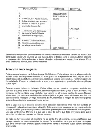 Este diseño horizontal es particularmente útil cuando trabajamos con varios canales de audio. Cada
canal puede ocupar una columna. De esta manera, tanto el director como el operador, tienen a la vista
el mapa completo de la realización, la fuente y los planos de cada voz, desde dónde y hasta dónde
entra cada fondo musical, cada efecto de sonido.



Amor con amor se graba
Estábamos grabando un capítulo de la serie Un Tal Jesús. En la primera escena, el personaje del
apóstol Mateo debía aparecer borracho. El actor que lo iba a representar se tomó muy en serio el
papel. Se acercó dando tumbos al micrófono, resbalaba, se caía, se levantaba… Pantomima perfecta
de un bebedor. Pero en la cinta de audio, apenas quedó registrado un gran bache interrumpido por
cuatro hipos.

Este actor venía del mundo del teatro. En las tablas, uno se comunica con gestos, movimientos,
con todo el cuerpo. Está la escenografía, están los objetos que toma y deja el actor. En radio, sólo
contamos con la voz. Nada se ve y todo hay que hacerlo ver a través de ese hilo de sonido. Nuestro
Mateo tenía que mostrarse tambaleante mediante jadeos, sugerir caídas sin caerse, empinar una
botella invisible y resoplar un trago inexistente. En fin, crear toda la imagen del borrachito jugando
solamente con los recursos expresivos de su voz.

Sólo la voz: ése es el exigente desafío de la actuación radiofónica. Una voz muy cuidada en
comparación a la del actor de cine o televisión. Éste se preocupa menos de su voz, consciente del
doblaje posterior que le harán y tomando en cuenta que el espectador atiende más a las imágenes.
Una voz también muy diferente a la que usa el actor de teatro, que debe proyectarla para que lo
escuchen con claridad hasta en las últimas butacas.

En radio no hay que gritar, el micrófono no es sordo. Por el contrario, es un amplificador que
recoge y resalta los menores detalles de sonido. Tal sensibilidad hace que un simple carraspeo,
que en la conversación ordinaria pasaría inadvertido, frente al micrófono puede sonar a bombazo
o terremoto.
 
