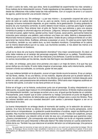 El actor o actriz de radio, más que otros, tiene la posibilidad de experimentar los más variados y
finos matices de la interpretación sonora. Puede regodearse en las palabras, tiene a su disposición
desde las inflexiones más sutiles hasta las más estridentes. Con un suspiro de amor o un susurro
de agonía, podrá transmitir una emoción intensa.19

Todo se juega en la voz. Sin embargo —y por eso mismo—, la expresión corporal del actor y la
actriz de radio se vuelve decisiva. No se ve, pero se siente. Como ya dijimos en el capítulo del
lenguaje, la buena modulación depende, en gran medida, de la gesticulación. Si estoy grabando la
escena de una muchacha corriendo, la actriz deberá mover brazos y piernas para lograr el jadeo
típico de la marcha. Para entonar bien el grito de Tarzán hay que estirarse y para una escena
romántica la pareja no ahorrará algunos arrumacos. (¡Algunos, tampoco exagere!) Hay que hablar
con todo el cuerpo, agitar manos, apretar puños, hacer muecas, sacar pecho, aprovechar todos los
músculos para subrayar una palabra, para entonar una frase con rabia, lástima o desesperación.
Mueva todo menos la cabeza, para no salirse de plano. Grabe de pie y coloque el libreto en un atril,
para tener las manos libres. Suéltese, atrévase a payasear un poco. Si usted se pone rígido frente
al micrófono, también su voz saldrá dura, su tono resultará monótono. Compórtese en la cabina
con la misma desenvoltura que en su casa. Las reuniones sociales, si nos ataran las manos a la
espalda, acabarían en bostezos.

¿Cuál es la clave de una buena interpretación dramática? Una mejor caracterización. Es decir, el
actor debe meterse en el carácter del personaje asignado. Meterse en su pellejo. Transformarse,
creerse que uno es quien no es. De ahí las máscaras y los disfraces. Cuando se está oculto, cuando
no somos reconocibles por los demás, resulta más fácil lograr ese desdoblamiento.

En radio, sin embargo, para poco sirve ponerse una capa o un traje de torero. A la que hay que
poner disfraz es a la mente. El actor debe imaginar al personaje, debe verlo interiormente, sentirlo,
conocer a fondo sus actitudes, su conducta, gustar de ese papel.

Hay que meterse también en la situación, evocar el lugar donde ocurre la escena. Si es un campo,
ver las flores, olerlas. Si es una fábrica, oír los motores, dejarse abrumar por la presión laboral. A
veces, los actores piden escuchar la música o los efectos que el operador montará después para
entrar en calor, para posesionarse del ambiente dramático. Difícil será crear imágenes auditivas en
la mente del oyente, si el actor no las tiene primero en la suya.

Entrar en el lugar y en la historia, evolucionar junto con el personaje. Si estoy interpretando a un
delincuente, no puedo dejar traslucir mi criminalidad desde el comienzo. El libreto implica sorpresas
y la interpretación también. Las barajas se echan una a una, al igual que las facetas de un carácter.
Precisamente, para impedir que el actor contamine su trabajo conociendo el punto de llegada de
su personaje, hay directores de telenovelas que prefieren entregar poco a poco los libretos. Para
los actores también será una novedad descubrir cuán santos o perversos llegaron a ser en el
desenlace de la obra.

La buena interpretación se arriesga desde el momento del casting, en la selección de actrices y
actores. A la hora de formar su elenco, el director debe proceder con mucha perspicacia, como
quien arma un rompecabezas. La grabación puede levantarse o hundirse, según se distribuyan los
papeles. Hay muchas recomendaciones para este momento crucial. Y todas son subjetivas, porque
se trata de establecer una relación entre el color de esa voz y el personaje que queremos crear.
¿Suena a terrateniente? ¿Se corresponde esta manera de hablar con la de un migrante costeño?
¿Es creíble este tono para interpretar a Manuela Sáenz? No debe tomarse en cuenta solamente el
timbre de la voz. También hay que relacionar el carácter del actor con el del personaje. Una persona
19       No puedo dejar de mencionar al mejor actor de radio que conozco y con quien tuve la oportunidad de trabajar: Otto de
la Rocha, de Nicaragua. Nunca encontré mayor versatilidad ni dominio en una voz. Cuando grabamos el capítulo 19 de la serie
500 Engaños, por dificultades en el elenco, Otto hizo, sin mucho esfuerzo, cinco papeles diferentes. Ningún oyente descubrirá el
doblaje.
 