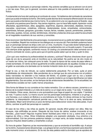 muy apacible no dará para un personaje violento. Hay actores versátiles que se atreven con el zorro
y con las ocas. Pero, por lo general, conviene adecuar lo más posible el temperamento real y el
ficticio.

Fundamental a la hora del casting es el contraste de voces. Ya hablamos del contraste de caracteres
para que pueda enredarse la trama. Otro tanto puede decirse de la necesaria diferenciación de voces
para que pueda entenderse esa misma trama. Si ya seleccionó una voz aguda para el Quijote, vaya
buscando una pastosa para Sancho. Hay tantos registros, que no hace falta repetir. Aparecen voces
aflautadas, aguardentosas, altas, apagadas, argentinas, ásperas, atenoradas, atipladas, broncas,
cascadas, cavernosas, cristalinas, chillonas, destempladas, duras, empañadas, entrecortadas,
estentóreas, fañosas, gangosas, guturales, huecas, llenas, nasales, opacas, penetrantes, potentes,
profundas, quedas, roncas, sordas, temblorosas, vibrantes y todas las otras que usted ha escuchado
en el inagotable muestrario de sus vecinos y conocidas.

Para reconocer más fácilmente a los personajes, incorporaremos en su estilo de hablar determinados
tics o muletillas. Repetir los nombres en los diálogos es un recurso útil. Pero también podemos hacer
que un personaje siempre se dirija a otro con un mira, muchacho. O que este doctor tartamudee un
poco. O que aquella esposa siempre comience sus parlamentos con un licuado suspiro. O que este
niño siempre ande agripado, sorbiendo mocos. El casting y la caracterización debe armarse con el
máximo contraste de voces y giros para que el oyente pueda saber qué se dice y quién lo dice.

¿Con qué vara medimos la profesionalidad de actores y actrices? Muchos directores dicen que la
regla de oro de la actuación ante el micrófono es la naturalidad. No podría ser de otro modo en
un medio tan íntimo, tan coloquial como la radio. Ya pasó la época de las voces de papa rellena o
cristal esmerilado. El viento se llevó igualmente el estilo sobreactuado de aquellas novelas en que
el galán se acercaba a la damisela con la manida invitación bebe de mi copa, pequeña.

Fingir la voz, a más de ridículo, se vuelve doblemente perjudicial. Por un lado, quita al actor
posibilidades de interpretación. Más pendientes de su laringe que de comunicarse con el público,
estos narcisistas no atienden a los matices del libreto, no pueden jugar con su voz y acaban
igualando todas las emociones. Por otra parte, el oyente moderno ya no logra identificarse con tales
engolamientos. Eso era antes, en los tiempos de las aristocracias decadentes. En la actualidad, los
tratamientos sociales se han vuelto menos ampulosos.

Otra forma de falsear la voz consiste en los malos remedos. Con un elenco escaso, ponemos a un
blanco de la ciudad imitando a un indio de la sierra o a un negro de la costa. Y se nota. Y molesta a
los imitados. Otras veces, decimos a una quinceañera que haga el papel de una viejita. Y también
se nota. Y suena a burla. Lo mismo ocurre con los personajes extranjeros, imitando a un gringo, a
una francesa, a un cubano en Bolivia o a una boliviana en Cuba. En obras cómicas no hay mucho
problema: la interpretación caricatural permite eso y más. Pero si la obra es seria, tendremos
dificultades. Mejor será tomarnos un poco de tiempo para seleccionar voces más adecuadas. O por
último, cambiar el perfil del personaje en cuestión.

El caso de los niños y las niñas es aparte. En general, resulta difícil grabar con ellos. Más los
ensayas, más artificiales se ponen. Después de dos horas de cabina, acabas invocando al rey
Herodes. ¿Qué hacer? Algunas mujeres tienen facilidad para imitar la voz y, sobre todo, el tono
ingenuo de niños y niñas. Otras imitadoras adoptan una expresión abobada, muy próxima a la
subnormalidad. Con las primeras podemos trabajar. Lo mejor sería, de todas maneras, encontrar
algunos chiquitos desenvueltos y enseñarles a actuar.

Es hora de grabar. Dejemos ya las recomendaciones y que se encienda el bombillito rojo. A actuar
se ha dicho. A posesionarse del personaje. Los griegos tenían una hermosa expresión para describir
este momento único: el entusiasmo. En la raíz de esta palabra está la divinidad que se apodera de
 
