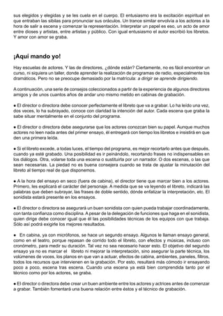 sus elegidos y elegidas y se les cuela en el cuerpo. El entusiasmo era la excitación espiritual en
que entraban las sibilas para pronunciar sus oráculos. Un trance similar envolvía a los actores a la
hora de salir a escena y comenzar la representación. Interpretar un papel es eso, un acto de amor
entre dioses y artistas, entre artistas y público. Con igual entusiasmo el autor escribió los libretos.
Y amor con amor se graba.



¡Aquí mando yo!
Hay escuelas de actores. Y las de directores, ¿dónde están? Ciertamente, no es fácil encontrar un
curso, ni siquiera un taller, donde aprender la realización de programas de radio, especialmente los
dramáticos. Pero no se preocupe demasiado por la matrícula: a dirigir se aprende dirigiendo.

A continuación, una serie de consejos coleccionados a partir de la experiencia de algunos directores
amigos y de unos cuantos años de andar uno mismo metido en cabinas de grabación.

 El director o directora debe conocer perfectamente el libreto que va a grabar. Lo ha leído una vez,
dos veces, lo ha subrayado, conoce con claridad la intención del autor. Cada escena que graba la
sabe situar mentalmente en el conjunto del programa.

 El director o directora debe asegurarse que los actores conozcan bien su papel. Aunque muchos
actores no leen nada antes del primer ensayo, él entregará con tiempo los libretos e insistirá en que
den una primera leída.

  Si el libreto excede, a todas luces, el tiempo del programa, es mejor recortarlo antes que después,
cuando ya esté grabado. Una posibilidad es ir peinándolo, recortando frases no indispensables en
los diálogos. Otra, volarse toda una escena o sustituirla por un narrador. O dos escenas, o las que
sean necesarias. La piedad no es buena consejera cuando se trata de ajustar la minutación del
libreto al tiempo real de que disponemos.

 A la hora del ensayo en seco (fuera de cabina), el director tiene que marcar bien a los actores.
Primero, les explicará el carácter del personaje. A medida que se va leyendo el libreto, indicará las
palabras que deben subrayar, las frases de doble sentido, dónde enfatizar la interpretación, etc. El
sonidista estará presente en los ensayos.

 El director o directora se asegurará un buen sonidista con quien pueda trabajar coordinadamente,
con tanta confianza como disciplina. A pesar de la delegación de funciones que haga en el sonidista,
quien dirige debe conocer igual que él las posibilidades técnicas de los equipos con que trabaja.
Sólo así podrá exigirle los mejores resultados.

  En cabina, ya con micrófonos, se hace un segundo ensayo. Algunos le llaman ensayo general,
como en el teatro, porque repasan de corrido todo el libreto, con efectos y músicas, incluso con
cronómetro, para medir su duración. Tal vez no sea necesario hacer esto. El objetivo del segundo
ensayo ya no es marcar el libreto ni mejorar la interpretación, sino asegurar la parte técnica, los
volúmenes de voces, los planos en que van a actuar, efectos de cabina, ambientes, paneles, filtros,
todos los recursos que intervienen en la grabación. Por esto, resultará más cómodo ir ensayando
poco a poco, escena tras escena. Cuando una escena ya está bien comprendida tanto por el
técnico como por los actores, se graba.

 El director o directora debe crear un buen ambiente entre los actores y actrices antes de comenzar
a grabar. También fomentará una buena relación entre éstos y el técnico de grabación.
 