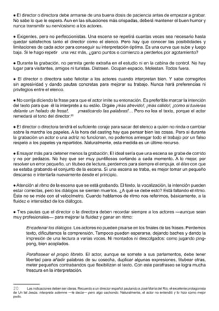 El director o directora debe armarse de una buena dosis de paciencia antes de empezar a grabar.
No sabe lo que le espera. Aun en las situaciones más crispadas, deberá mantener el buen humor y
nunca transmitir su nerviosismo a los actores.

  Exigentes, pero no perfeccionistas. Una escena se repetirá cuantas veces sea necesario hasta
quedar satisfechos tanto el director como el elenco. Pero hay que conocer las posibilidades y
limitaciones de cada actor para conseguir su interpretación óptima. Es una curva que sube y luego
baja. Si le hago repetir una vez más, ¿gano puntos o comienzo a perderlos por agotamiento?

 Durante la grabación, no permita gente extraña en el estudio ni en la cabina de control. No hay
lugar para visitantes, amigos ni turistas. Distraen. Ocupan espacio. Molestan. Todos fuera.

 El director o directora sabe felicitar a los actores cuando interpretan bien. Y sabe corregirlos
sin agresividad y dando pautas concretas para mejorar su trabajo. Nunca hará preferencias ni
privilegios entre el elenco.

 No corrija diciendo la frase para que el actor imite su entonación. Es preferible marcar la intención
del texto para que él la interprete a su estilo. Dígale ¡más atrevido!, ¡más cálido!, ¡como si tuvieras
delante un helado de fresa!,       ¡masticando las palabras!… Pero no lea el texto, porque el actor
remedará el tono del director.  20



 El director o directora tendrá el suficiente coraje para sacar del elenco a quien no rinda o cambiar
sobre la marcha los papeles. A la hora del casting hay que pensar bien las cosas. Pero si durante
la grabación un actor o una actriz no funcionan, no podemos arriesgar todo el trabajo por un falso
respeto a los papeles ya repartidos. Naturalmente, esta medida es un último recurso.

 Ensayar más para detener menos la grabación. El ideal sería que una escena se grabe de corrido
y no por pedazos. No hay que ser muy puntillosos cortando a cada momento. A lo mejor, por
resolver un error pequeño, un titubeo de lectura, perdemos para siempre el empuje, el élan con que
se estaba grabando el conjunto de la escena. Si una escena se traba, es mejor tomar un pequeño
descanso e intentarla nuevamente desde el principio.

 Atención al ritmo de la escena que se está grabando. El texto, la vocalización, la intención pueden
estar correctas, pero los diálogos se sienten muertos. ¿A qué se debe esto? Está fallando el ritmo.
Éste no se mide con el velocímetro. Cuando hablamos de ritmo nos referimos, básicamente, a la
fluidez e intensidad de los diálogos.

 Tres pautas que el director o la directora deben recordar siempre a los actores —aunque sean
muy profesionales— para mejorar la fluidez y ganar en ritmo:

        Encadenar los diálogos. Los actores no pueden pisarse en los finales de las frases. Perdemos
        texto, dificultamos la comprensión. Tampoco pueden esperarse, dejando baches y dando la
        impresión de una lectura a varias voces. Ni montados ni descolgados: como jugando ping-
        pong, bien acoplados.

        Parafrasear el propio libreto. El actor, aunque se somete a sus parlamentos, debe tener
        libertad para añadir palabras de su cosecha, duplicar algunas expresiones, titubear otras,
        meter pequeños contrabandos que flexibilizan el texto. Con este parafraseo se logra mucha
        frescura en la interpretación.



20       Las indicaciones deben ser claras. Recuerdo a un director español pautando a José María del Río, el excelente protagonista
de Un tal Jesús: interpreta solemne —le decía— pero algo cachondo. Naturalmente, el actor no entendió y lo hizo como mejor
pudo.
 