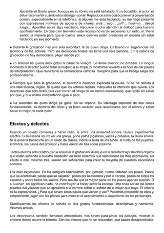 Apostillar el libreto ajeno. Aunque en su libreto no esté señalado ni un bocadillo, el actor se
      debe hacer sentir cuando otros dialogan con él. Reproduce así lo que ocurre en la conversación
      común, especialmente en la telefónica: si alguien me está hablando, yo me hago presente
      con expresiones mínimas de apoyo o de interés: anjá… eso… ¿sí?… hummm… desde
      luego… Apostillar no es algo mecánico. Requiere mucha atención al diálogo para hacerlo
      oportunamente. En cine o en televisión este recurso no es tan necesario. En radio, sí. Viene
      siendo la manera para que el oyente vea a quienes están presentes en escena sin estar
      hablando en ese momento.

 Durante la grabación hay una sola autoridad, la de quien dirige. Es bueno oír sugerencias del
técnico y de los actores. Pero las decisiones finales las toma una sola persona. En la cabina de
grabación no hay democracia. ¡Aquí mando yo!

 Lo anterior no quiere decir gritos ni caras de vinagre. Se llama director, no dictador. En ningún
momento el director puede faltar al respeto a su tropa, ni mostrarse violento a la hora de dar pautas
de interpretación. Que reine tanto la camaradería como la disciplina para que el trabajo salga con
profesionalismo.

  Siempre que pare la grabación, el director o directora explicará la causa. Si se ha debido a
una falla técnica, dígalo. Si quiere que los actores repitan, márqueles la intención que quiere. Los
directores que sólo dicen ¡otra vez! corren el riesgo de un elenco desalentado, que repite sin saber
por qué, y que acaba interpretando igual o peor.

 La autoridad de quien dirige se gana, no se impone. Su liderazgo depende de dos cosas
fundamentales: su dominio del oficio y su buen carácter para relacionarse con el elenco y saber
sacar lo mejor de cada quien.


Efectos y defectos
Cuando un novato comienza a hacer radio, le entra una ansiedad sonora. Quiere experimentar
efectos. Si la escena ocurre en una granja, pone patos y gallinas, vacas y caballos, la fauna entera.
Si la escena transcurre en un salón de clases, indica la bulla de los niños, el ruido de los pupitres,
el timbre, los pasos del profesor y hasta efecto de tiza sobre pizarrón.

Tantos efectos sólo contribuyen a ensuciar la grabación. Aunque en la realidad haya muchos objetos
que están sonando a nuestro alrededor, en radio tenemos que seleccionar los más expresivos. Un
efecto o dos, máximo tres, suelen ser suficientes para crear la mayoría de nuestros escenarios
sonoros.

Los más expresivos. En los antiguos radioteatros, por ejemplo, nunca faltaban los pasos. Pasos
que se acercaban, pasos que se alejaban, pasos por la escalera y por la vereda, pasos de todos los
zapatos y sobre todos los suelos. Pero resulta que la mayor parte de los pasos apenas suenan. O
si suenan, no significan nada, no contribuyen a hacer sentir la escena. Otra cosa serían las lentas
pisadas del violador que se aproxima o la carrera sobre el asfalto de la mujer que huye. El criterio
es la expresividad. ¿Para qué sirven estos pasos que vienen y van? Podemos prescindir de ellos y,
simplemente, jugar con los planos para mostrar el acercamiento o alejamiento de los personajes.

Clasifiquemos los efectos de sonido en dos grupos fundamentales: descriptivos y narrativos.
Veamos ambos.

Los descriptivos, también llamados ambientales, nos sirven para pintar los paisajes, mostrar el
entorno donde ocurre la historia. Son los efectos que no se recuerdan, que pasan desapercibidos.
 