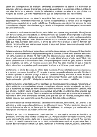Están ahí, acompañando los diálogos, arropando discretamente la acción. Se mantienen en
segundos y terceros planos. Si amanece en el campo, pajaritos. Y si anochece, grillos. A orillas del
mar, olas. Arriba en la montaña, viento. En toda cocina, ruido de cazuelas. Y en toda oficina, una
máquina de escribir. (¿Y cómo hacemos ahora que las computadoras casi no suenan?)

Estos efectos no reclaman una atención específica. Pero tampoco son simples telones de fondo,
decorados fríos. Transmiten emociones. Se vuelven indispensables a la hora de crear las imágenes
auditivas que caracterizan al medio radiofónico. Si estamos en una cárcel, los gemidos de otros
presos lejanos o la gota intermitente de agua crearán en los oyentes un clima especial, un ambiente
de fuerte dramatismo.

Los narrativos son los efectos que forman parte de la trama, que se integran en ella. Unos jóvenes
van de vacaciones, el carro resbala, las llantas chirrían y se estrellan. Una empleada es asediada
por el señorito, forcejean y la bandeja se cae con estrépito. El juez abre el juicio con los consabidos
golpes de mazo y todos se callan. El disparo del suicida, la sirena del barco que llega, el llanto del
bebé que nace. En todos estos casos, el efecto de sonido hace avanzar la acción. También son
efectos narrativos los que usamos para sugerir el paso del tiempo: avión que despega, cortina
musical, avión que aterriza.

Esta segunda clase de efectos sí se perciben, a veces hasta nos saturan los tímpanos. Un bombardeo
aéreo o el alarido del karateca. Hay que saber regular el volumen y, sobre todo, aprender a situarlos.
Por cierto, hablando de efectos no nos vendrá mal esta adivinanza: ¿qué es lo correcto en radio,
decir el gallo cantó y luego sonar el kikirikí? ¿O al revés, kikirikí y luego el gallo cantó? Algún listo
estará pensando que la disyuntiva es falsa. Porque si pongo el cantar del gallo, sobra el narrador
que lo explicite. Es cierto. En muchos casos es así. Pero hay otros muchos en que, a más del
efecto, viene bien una palabra que lo acompañe. Vuelvo a la adivinanza: ¿cuál va primero?

Ciertamente, el efecto de sonido. El kikirikí debe ir primero. Porque el efecto ocurre en la escena.
Y la escena representa la realidad. El narrador la evoca, no puede adelantarse a ella. Montando
al revés —primero el narrador y luego el efecto— perdemos ritmo y aniñamos el relato. Pruebe a
hacerlo y verá los resultados. Es por eso que las narraciones infantiles usan mucho esa inversión:
Pepito estornudó… ¡ACHÍS!… Mariquita fue a darle un beso a su mamá… ¡MUAAÁ!

Suelen confundirse unos efectos y otros. Se utilizan los descriptivos como narrativos. Por ejemplo, un
efecto ambiental, como sería el serrucho de un carpintero mientras trabaja, se deja solo, sin diálogo
que lo acompañe, se alarga, se da una presencia al instrumento que no lo requiere. Defectos, más
que efectos. También ocurre al revés, uno narrativo convertido en ambiental. Dos amantes que
llegan a un motel y se encaman. Con dos resortes que se hagan sonar, ya el oyente sabe que están
haciendo el amor. Pero el morboso efectista, dale que dale con los resortes, distrayendo todo el
diálogo posterior que sostiene la pareja. Nuevamente defectos, más que efectos.

¿De dónde sacar los efectos de sonido? Están las series clásicas, la de la BBC de Londres, la de
Valentino, y otras estupendas colecciones, tan útiles como caras. Pero hoy podemos bajarnos de
Internet infinidad de efectos de forma gratuita. No olvidemos, sin embargo, que muchos efectos,
descriptivos y narrativos, se pueden producir en cabina.

El criterio es claro: todo lo que usted pueda resolver con sus propios recursos en la cabina de
grabación, prefiéralo a los efectos sacados de CDs. Porque haciendo el efecto en cabina, usted
puede acompañar la acción, darle más o menos intensidad, hacerlo más verosímil. Por ejemplo,
un perro. Si usted toma los ladridos de un disco, su Lassie sonará artificial, superpuesto. Pero si
alguien de su elenco sabe imitar a un perro, ladrará en el momento oportuno, gruñirá, zamarreará,
 